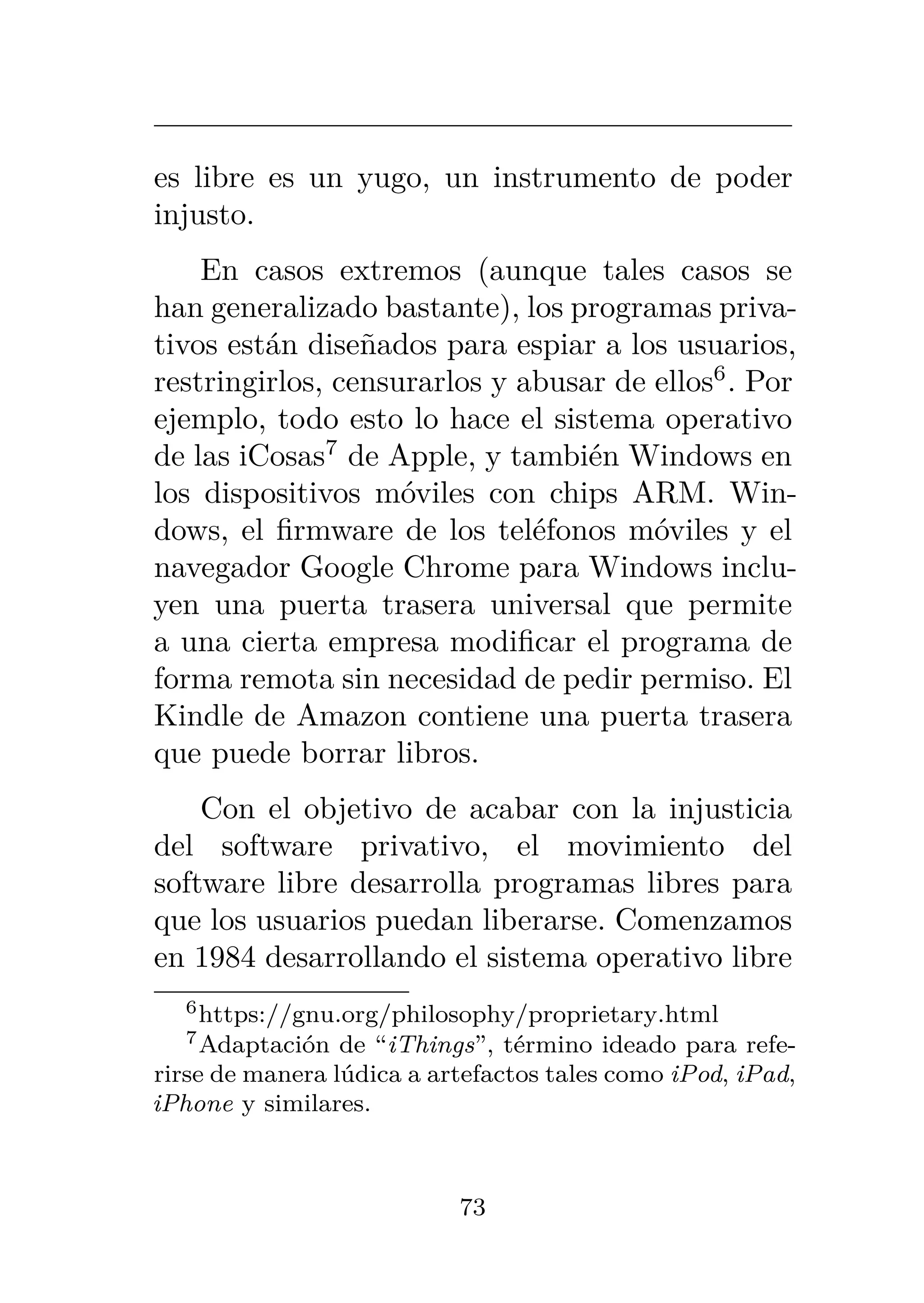 es libre es un yugo, un instrumento de poder
injusto.
En casos extremos (aunque tales casos se
han generalizado bastante), los programas priva-
tivos están diseñados para espiar a los usuarios,
restringirlos, censurarlos y abusar de ellos6
. Por
ejemplo, todo esto lo hace el sistema operativo
de las iCosas7
de Apple, y también Windows en
los dispositivos móviles con chips ARM. Win-
dows, el firmware de los teléfonos móviles y el
navegador Google Chrome para Windows inclu-
yen una puerta trasera universal que permite
a una cierta empresa modificar el programa de
forma remota sin necesidad de pedir permiso. El
Kindle de Amazon contiene una puerta trasera
que puede borrar libros.
Con el objetivo de acabar con la injusticia
del software privativo, el movimiento del
software libre desarrolla programas libres para
que los usuarios puedan liberarse. Comenzamos
en 1984 desarrollando el sistema operativo libre
6https://gnu.org/philosophy/proprietary.html
7Adaptación de “iThings”, término ideado para refe-
rirse de manera lúdica a artefactos tales como iPod, iPad,
iPhone y similares.
73
 