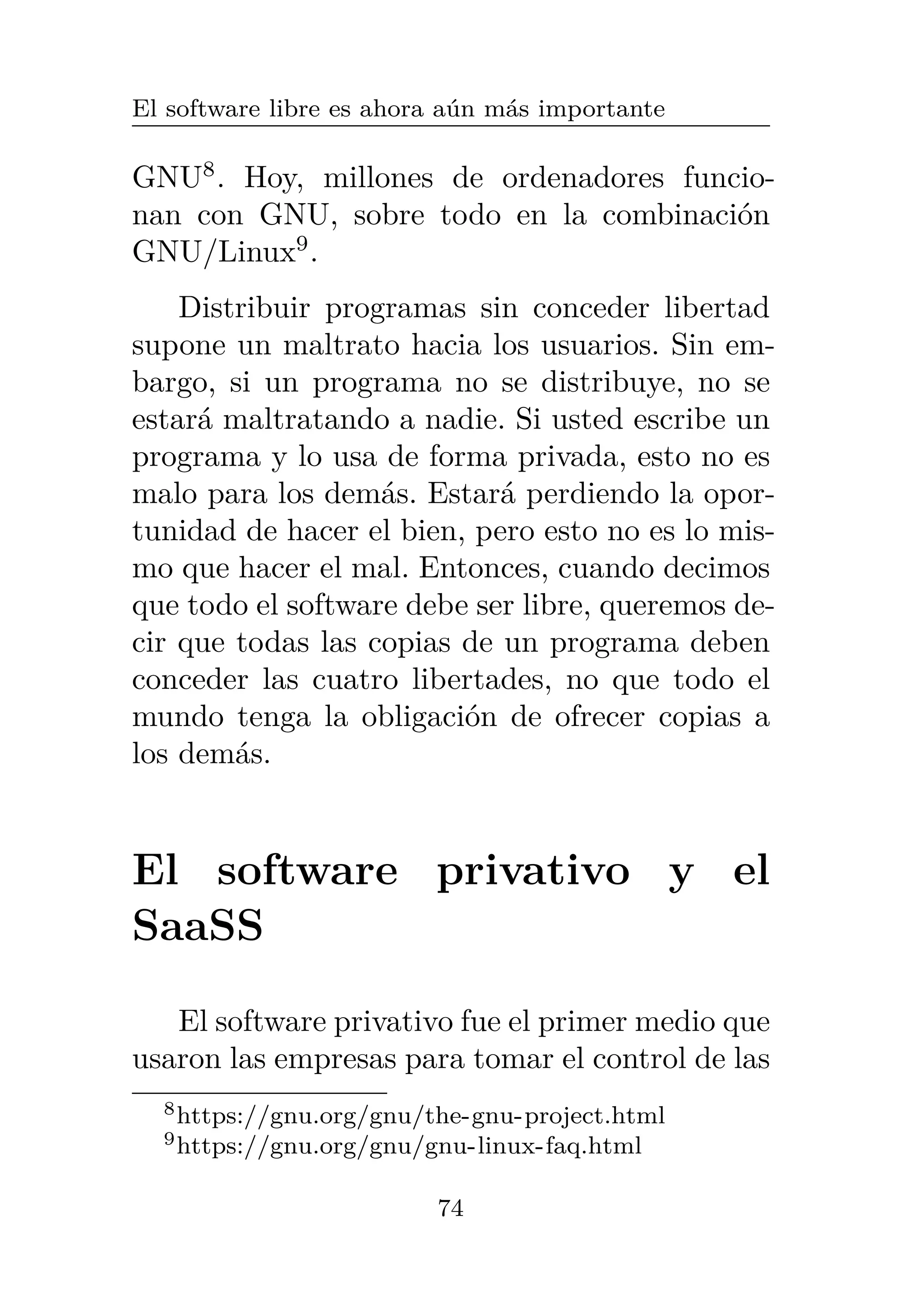 El software libre es ahora aún más importante
GNU8
. Hoy, millones de ordenadores funcio-
nan con GNU, sobre todo en la combinación
GNU/Linux9
.
Distribuir programas sin conceder libertad
supone un maltrato hacia los usuarios. Sin em-
bargo, si un programa no se distribuye, no se
estará maltratando a nadie. Si usted escribe un
programa y lo usa de forma privada, esto no es
malo para los demás. Estará perdiendo la opor-
tunidad de hacer el bien, pero esto no es lo mis-
mo que hacer el mal. Entonces, cuando decimos
que todo el software debe ser libre, queremos de-
cir que todas las copias de un programa deben
conceder las cuatro libertades, no que todo el
mundo tenga la obligación de ofrecer copias a
los demás.
El software privativo y el
SaaSS
El software privativo fue el primer medio que
usaron las empresas para tomar el control de las
8https://gnu.org/gnu/the-gnu-project.html
9https://gnu.org/gnu/gnu-linux-faq.html
74
 