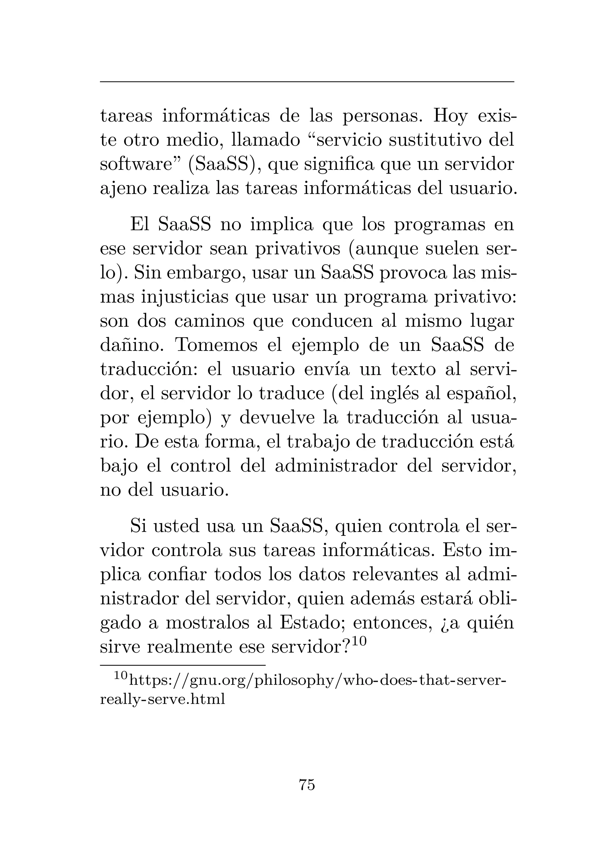tareas informáticas de las personas. Hoy exis-
te otro medio, llamado “servicio sustitutivo del
software” (SaaSS), que significa que un servidor
ajeno realiza las tareas informáticas del usuario.
El SaaSS no implica que los programas en
ese servidor sean privativos (aunque suelen ser-
lo). Sin embargo, usar un SaaSS provoca las mis-
mas injusticias que usar un programa privativo:
son dos caminos que conducen al mismo lugar
dañino. Tomemos el ejemplo de un SaaSS de
traducción: el usuario envía un texto al servi-
dor, el servidor lo traduce (del inglés al español,
por ejemplo) y devuelve la traducción al usua-
rio. De esta forma, el trabajo de traducción está
bajo el control del administrador del servidor,
no del usuario.
Si usted usa un SaaSS, quien controla el ser-
vidor controla sus tareas informáticas. Esto im-
plica confiar todos los datos relevantes al admi-
nistrador del servidor, quien además estará obli-
gado a mostralos al Estado; entonces, ¿a quién
sirve realmente ese servidor?10
10https://gnu.org/philosophy/who-does-that-server-
really-serve.html
75
 
