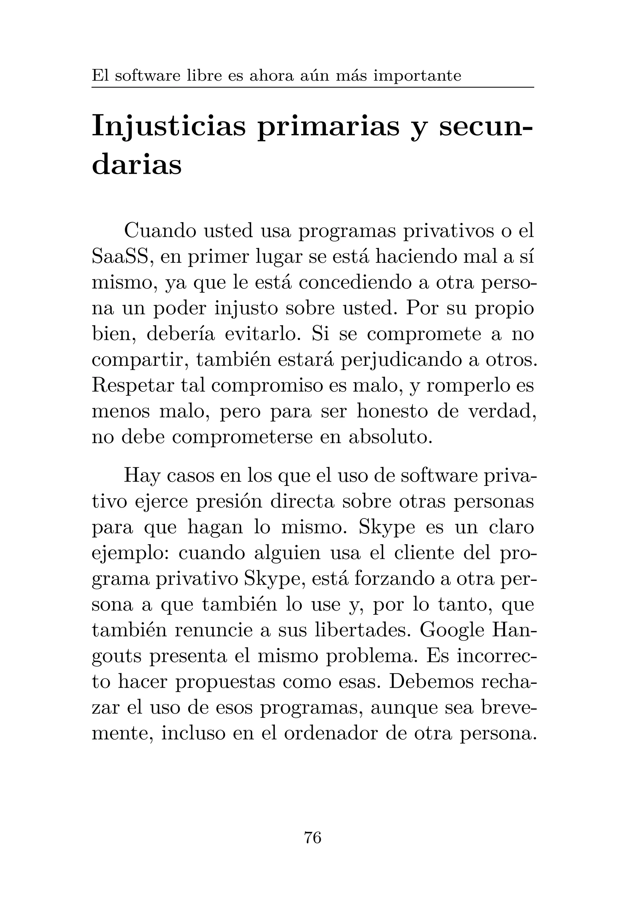 El software libre es ahora aún más importante
Injusticias primarias y secun-
darias
Cuando usted usa programas privativos o el
SaaSS, en primer lugar se está haciendo mal a sí
mismo, ya que le está concediendo a otra perso-
na un poder injusto sobre usted. Por su propio
bien, debería evitarlo. Si se compromete a no
compartir, también estará perjudicando a otros.
Respetar tal compromiso es malo, y romperlo es
menos malo, pero para ser honesto de verdad,
no debe comprometerse en absoluto.
Hay casos en los que el uso de software priva-
tivo ejerce presión directa sobre otras personas
para que hagan lo mismo. Skype es un claro
ejemplo: cuando alguien usa el cliente del pro-
grama privativo Skype, está forzando a otra per-
sona a que también lo use y, por lo tanto, que
también renuncie a sus libertades. Google Han-
gouts presenta el mismo problema. Es incorrec-
to hacer propuestas como esas. Debemos recha-
zar el uso de esos programas, aunque sea breve-
mente, incluso en el ordenador de otra persona.
76
 