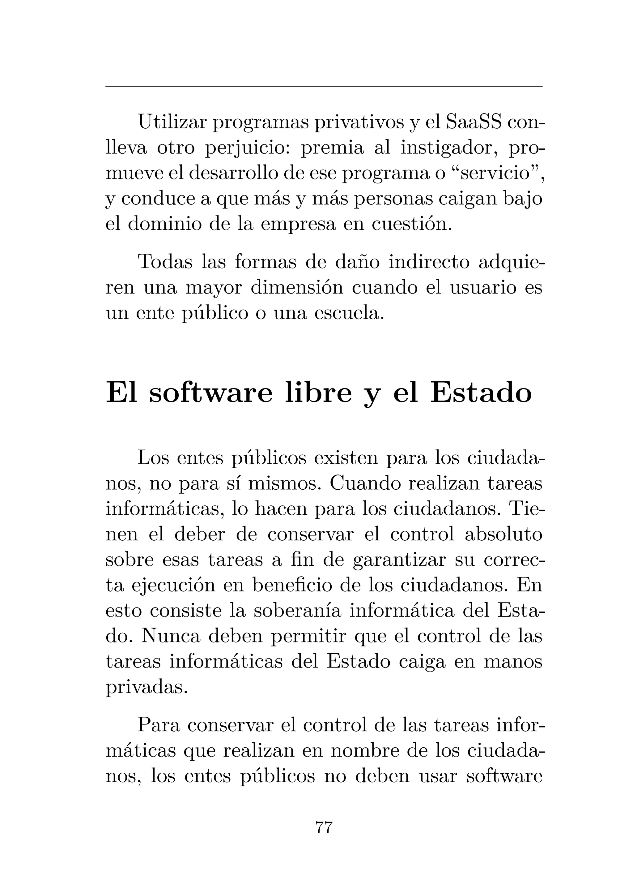 Utilizar programas privativos y el SaaSS con-
lleva otro perjuicio: premia al instigador, pro-
mueve el desarrollo de ese programa o “servicio”,
y conduce a que más y más personas caigan bajo
el dominio de la empresa en cuestión.
Todas las formas de daño indirecto adquie-
ren una mayor dimensión cuando el usuario es
un ente público o una escuela.
El software libre y el Estado
Los entes públicos existen para los ciudada-
nos, no para sí mismos. Cuando realizan tareas
informáticas, lo hacen para los ciudadanos. Tie-
nen el deber de conservar el control absoluto
sobre esas tareas a fin de garantizar su correc-
ta ejecución en beneficio de los ciudadanos. En
esto consiste la soberanía informática del Esta-
do. Nunca deben permitir que el control de las
tareas informáticas del Estado caiga en manos
privadas.
Para conservar el control de las tareas infor-
máticas que realizan en nombre de los ciudada-
nos, los entes públicos no deben usar software
77
 