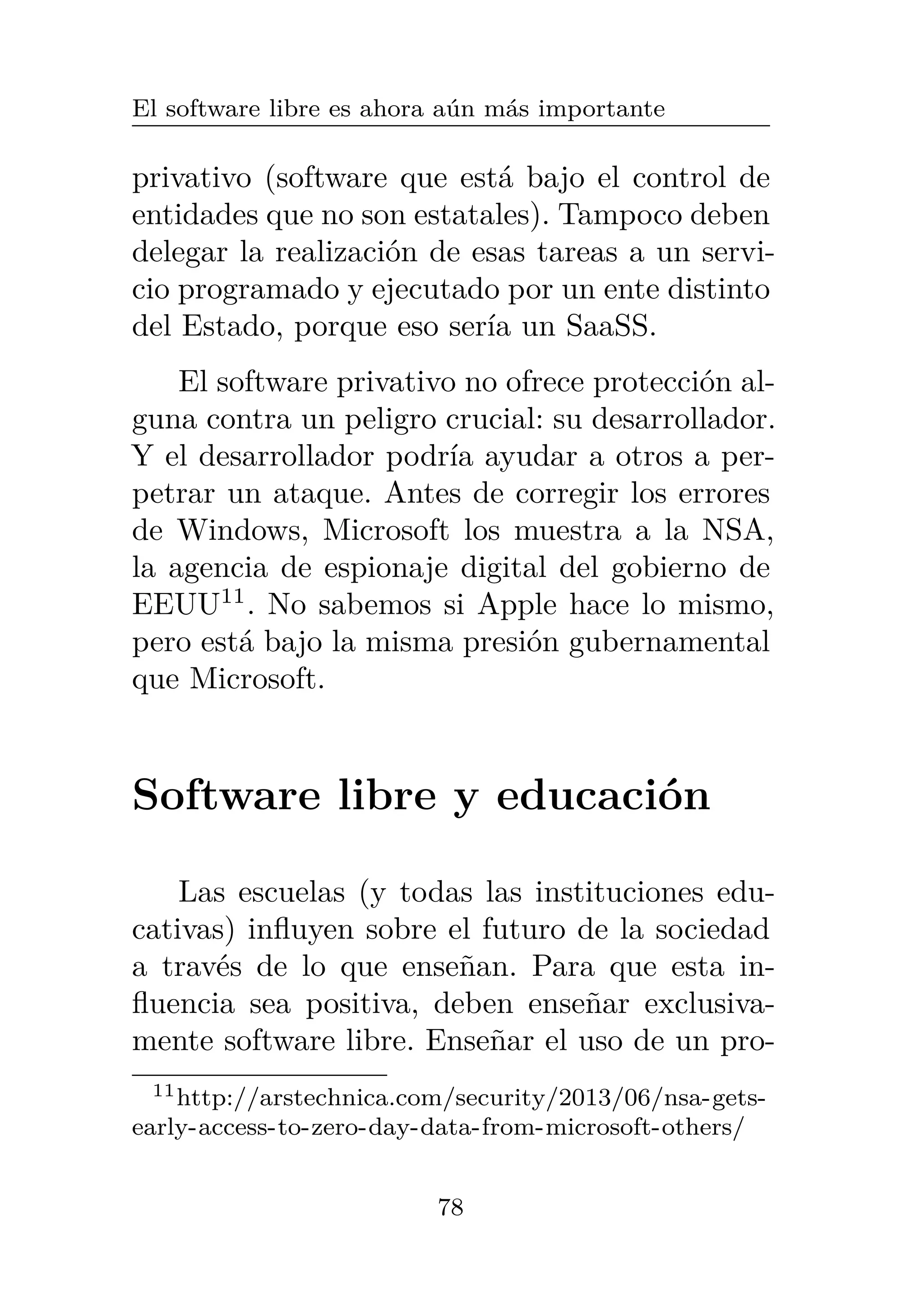 El software libre es ahora aún más importante
privativo (software que está bajo el control de
entidades que no son estatales). Tampoco deben
delegar la realización de esas tareas a un servi-
cio programado y ejecutado por un ente distinto
del Estado, porque eso sería un SaaSS.
El software privativo no ofrece protección al-
guna contra un peligro crucial: su desarrollador.
Y el desarrollador podría ayudar a otros a per-
petrar un ataque. Antes de corregir los errores
de Windows, Microsoft los muestra a la NSA,
la agencia de espionaje digital del gobierno de
EEUU11
. No sabemos si Apple hace lo mismo,
pero está bajo la misma presión gubernamental
que Microsoft.
Software libre y educación
Las escuelas (y todas las instituciones edu-
cativas) influyen sobre el futuro de la sociedad
a través de lo que enseñan. Para que esta in-
fluencia sea positiva, deben enseñar exclusiva-
mente software libre. Enseñar el uso de un pro-
11http://arstechnica.com/security/2013/06/nsa-gets-
early-access-to-zero-day-data-from-microsoft-others/
78
 