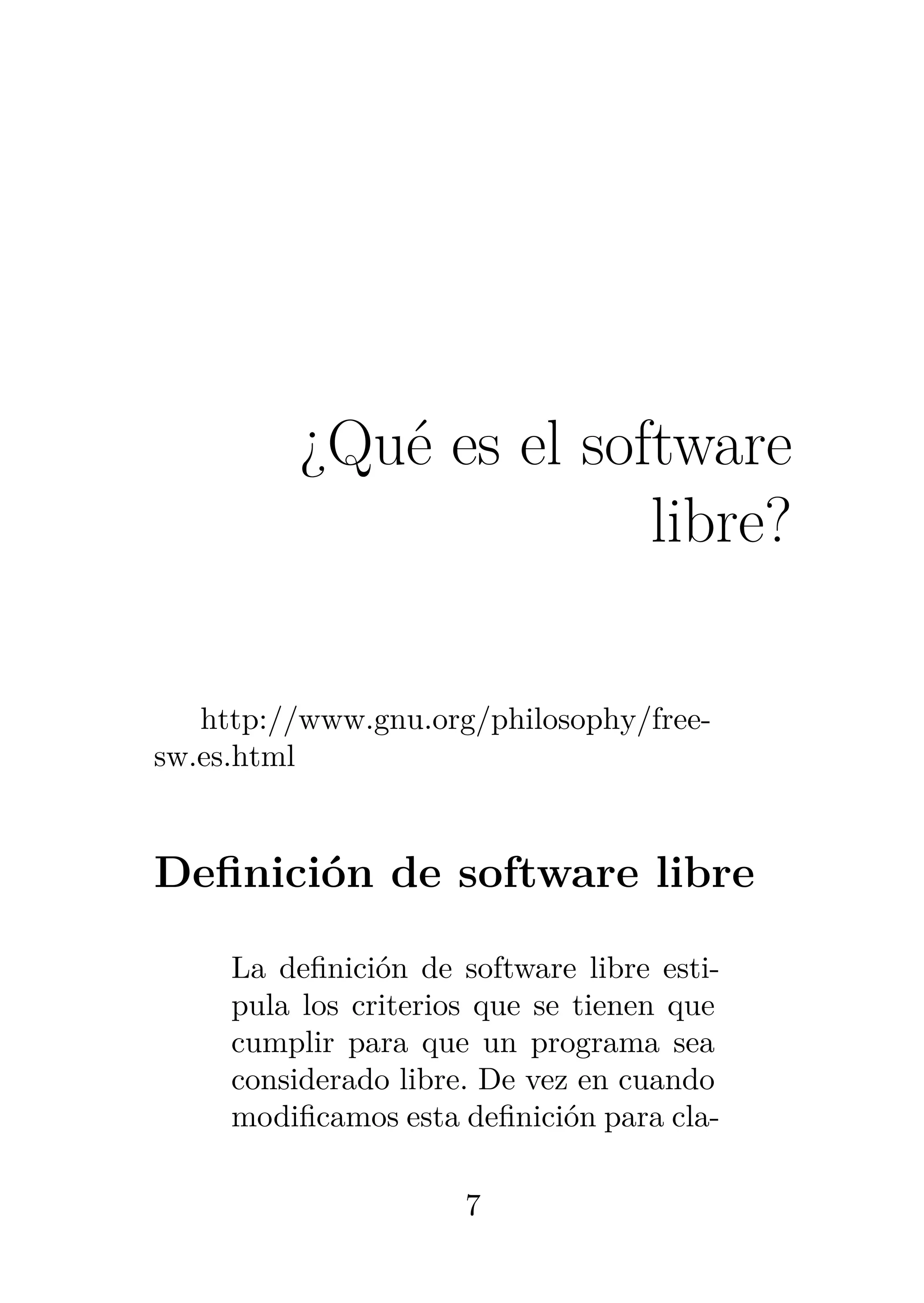 1
¿Qué es el software
libre?
http://www.gnu.org/philosophy/free-
sw.es.html
Definición de software libre
La definición de software libre esti-
pula los criterios que se tienen que
cumplir para que un programa sea
considerado libre. De vez en cuando
modificamos esta definición para cla-
7
 