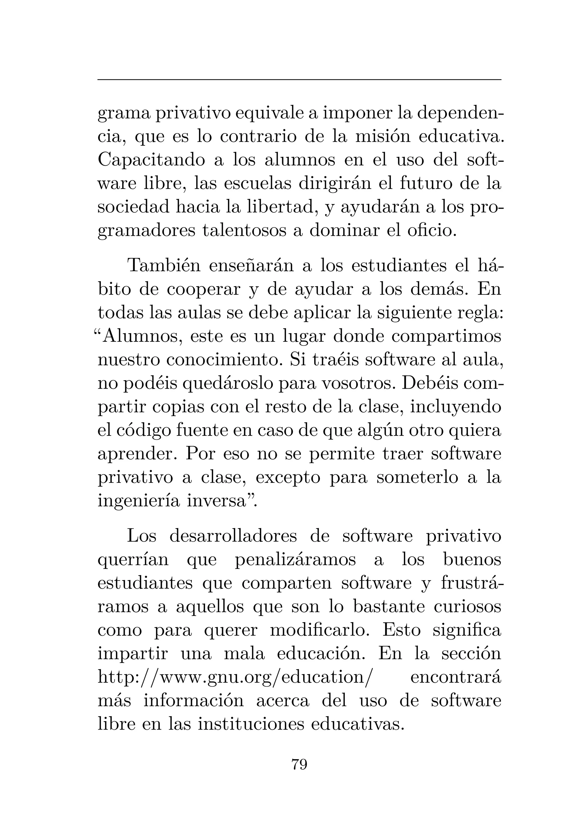 grama privativo equivale a imponer la dependen-
cia, que es lo contrario de la misión educativa.
Capacitando a los alumnos en el uso del soft-
ware libre, las escuelas dirigirán el futuro de la
sociedad hacia la libertad, y ayudarán a los pro-
gramadores talentosos a dominar el oficio.
También enseñarán a los estudiantes el há-
bito de cooperar y de ayudar a los demás. En
todas las aulas se debe aplicar la siguiente regla:
“Alumnos, este es un lugar donde compartimos
nuestro conocimiento. Si traéis software al aula,
no podéis quedároslo para vosotros. Debéis com-
partir copias con el resto de la clase, incluyendo
el código fuente en caso de que algún otro quiera
aprender. Por eso no se permite traer software
privativo a clase, excepto para someterlo a la
ingeniería inversa”.
Los desarrolladores de software privativo
querrían que penalizáramos a los buenos
estudiantes que comparten software y frustrá-
ramos a aquellos que son lo bastante curiosos
como para querer modificarlo. Esto significa
impartir una mala educación. En la sección
http://www.gnu.org/education/ encontrará
más información acerca del uso de software
libre en las instituciones educativas.
79
 