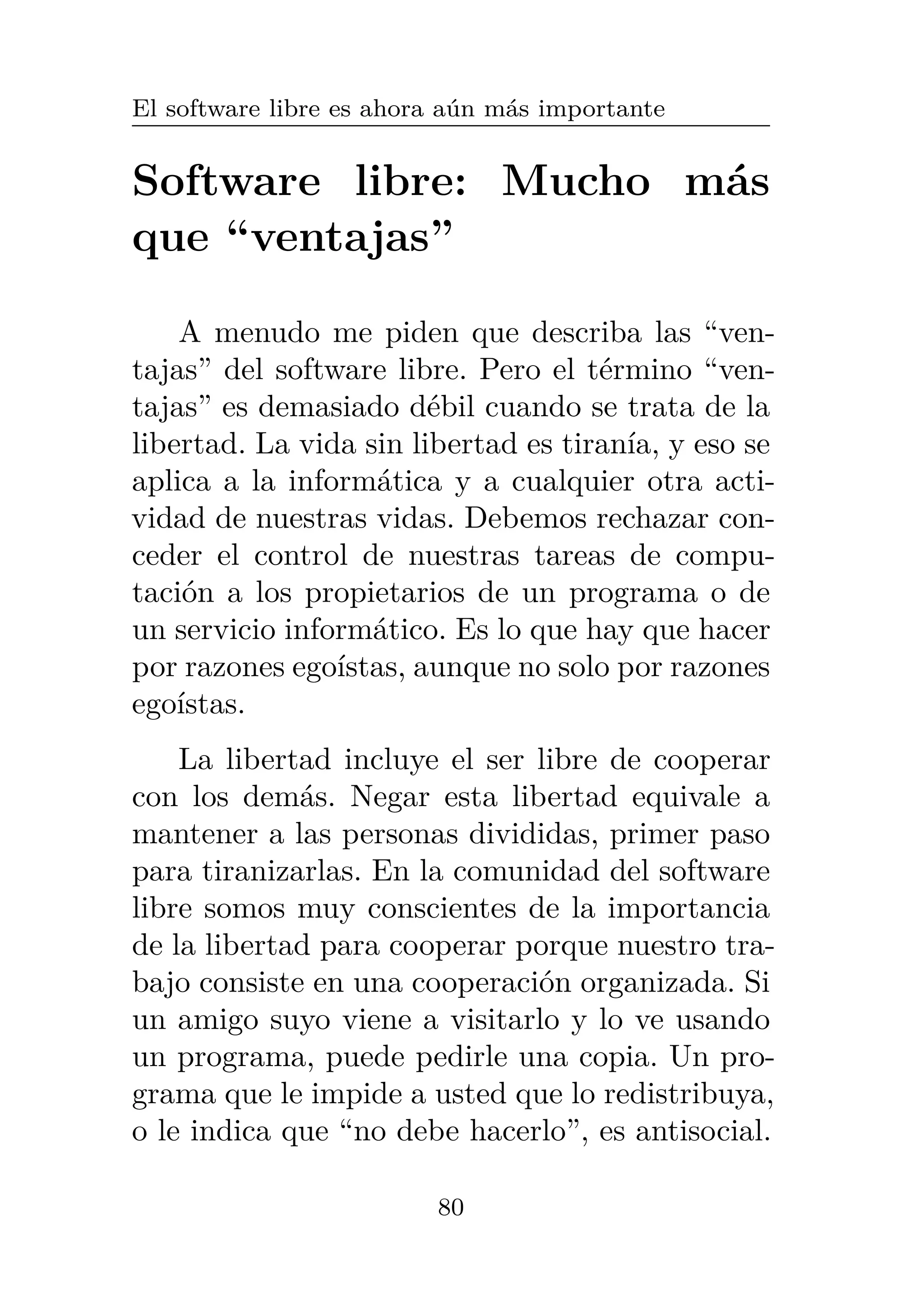 El software libre es ahora aún más importante
Software libre: Mucho más
que “ventajas”
A menudo me piden que describa las “ven-
tajas” del software libre. Pero el término “ven-
tajas” es demasiado débil cuando se trata de la
libertad. La vida sin libertad es tiranía, y eso se
aplica a la informática y a cualquier otra acti-
vidad de nuestras vidas. Debemos rechazar con-
ceder el control de nuestras tareas de compu-
tación a los propietarios de un programa o de
un servicio informático. Es lo que hay que hacer
por razones egoístas, aunque no solo por razones
egoístas.
La libertad incluye el ser libre de cooperar
con los demás. Negar esta libertad equivale a
mantener a las personas divididas, primer paso
para tiranizarlas. En la comunidad del software
libre somos muy conscientes de la importancia
de la libertad para cooperar porque nuestro tra-
bajo consiste en una cooperación organizada. Si
un amigo suyo viene a visitarlo y lo ve usando
un programa, puede pedirle una copia. Un pro-
grama que le impide a usted que lo redistribuya,
o le indica que “no debe hacerlo”, es antisocial.
80
 