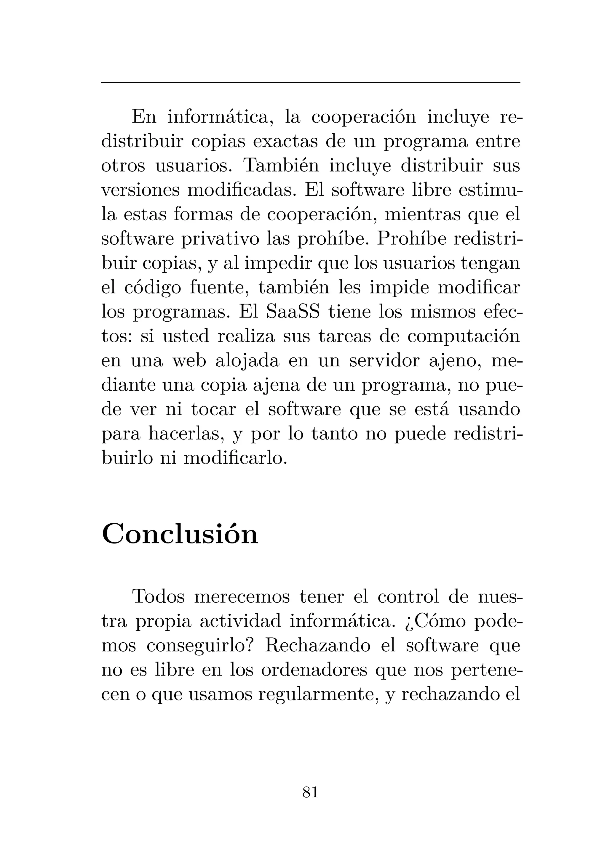 En informática, la cooperación incluye re-
distribuir copias exactas de un programa entre
otros usuarios. También incluye distribuir sus
versiones modificadas. El software libre estimu-
la estas formas de cooperación, mientras que el
software privativo las prohíbe. Prohíbe redistri-
buir copias, y al impedir que los usuarios tengan
el código fuente, también les impide modificar
los programas. El SaaSS tiene los mismos efec-
tos: si usted realiza sus tareas de computación
en una web alojada en un servidor ajeno, me-
diante una copia ajena de un programa, no pue-
de ver ni tocar el software que se está usando
para hacerlas, y por lo tanto no puede redistri-
buirlo ni modificarlo.
Conclusión
Todos merecemos tener el control de nues-
tra propia actividad informática. ¿Cómo pode-
mos conseguirlo? Rechazando el software que
no es libre en los ordenadores que nos pertene-
cen o que usamos regularmente, y rechazando el
81
 