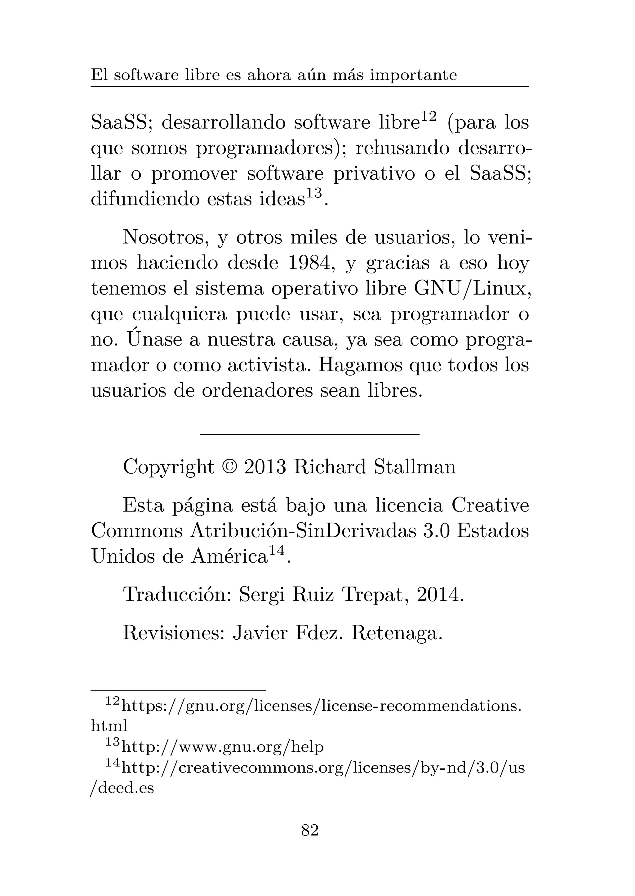 El software libre es ahora aún más importante
SaaSS; desarrollando software libre12
(para los
que somos programadores); rehusando desarro-
llar o promover software privativo o el SaaSS;
difundiendo estas ideas13
.
Nosotros, y otros miles de usuarios, lo veni-
mos haciendo desde 1984, y gracias a eso hoy
tenemos el sistema operativo libre GNU/Linux,
que cualquiera puede usar, sea programador o
no. Únase a nuestra causa, ya sea como progra-
mador o como activista. Hagamos que todos los
usuarios de ordenadores sean libres.
Copyright © 2013 Richard Stallman
Esta página está bajo una licencia Creative
Commons Atribución-SinDerivadas 3.0 Estados
Unidos de América14
.
Traducción: Sergi Ruiz Trepat, 2014.
Revisiones: Javier Fdez. Retenaga.
12https://gnu.org/licenses/license-recommendations.
html
13http://www.gnu.org/help
14http://creativecommons.org/licenses/by-nd/3.0/us
/deed.es
82
 