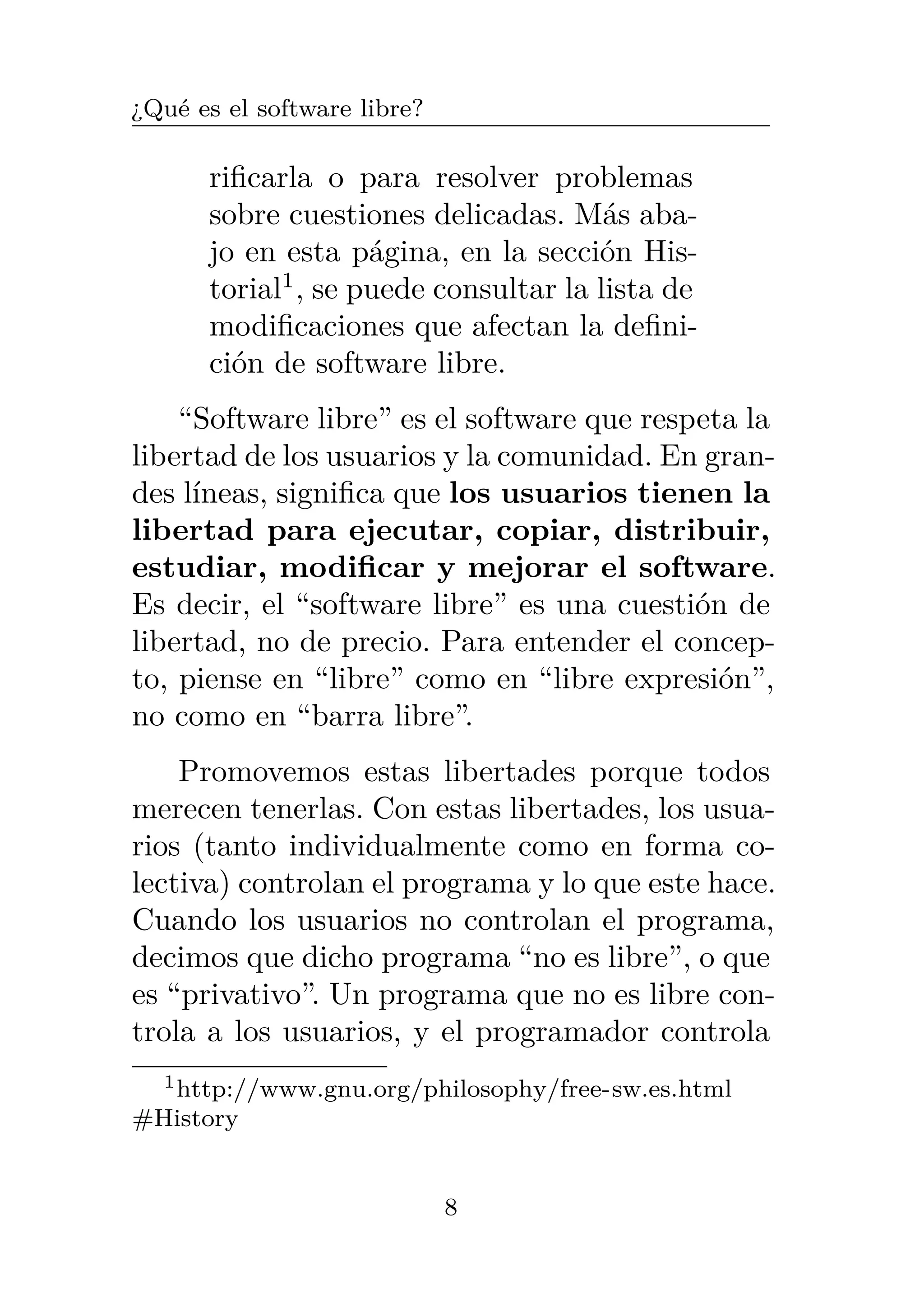 ¿Qué es el software libre?
rificarla o para resolver problemas
sobre cuestiones delicadas. Más aba-
jo en esta página, en la sección His-
torial1
, se puede consultar la lista de
modificaciones que afectan la defini-
ción de software libre.
“Software libre” es el software que respeta la
libertad de los usuarios y la comunidad. En gran-
des líneas, significa que los usuarios tienen la
libertad para ejecutar, copiar, distribuir,
estudiar, modificar y mejorar el software.
Es decir, el “software libre” es una cuestión de
libertad, no de precio. Para entender el concep-
to, piense en “libre” como en “libre expresión”,
no como en “barra libre”.
Promovemos estas libertades porque todos
merecen tenerlas. Con estas libertades, los usua-
rios (tanto individualmente como en forma co-
lectiva) controlan el programa y lo que este hace.
Cuando los usuarios no controlan el programa,
decimos que dicho programa “no es libre”, o que
es “privativo”. Un programa que no es libre con-
trola a los usuarios, y el programador controla
1http://www.gnu.org/philosophy/free-sw.es.html
#History
8
 