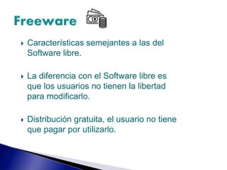  Características semejantes a las del
Software libre.
 La diferencia con el Software libre es
que los usuarios no tienen la libertad
para modificarlo.
 Distribución gratuita, el usuario no tiene
que pagar por utilizarlo.
 