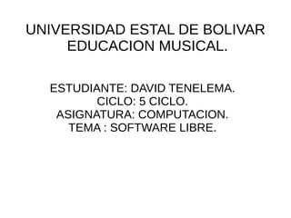 UNIVERSIDAD ESTAL DE BOLIVAR
     EDUCACION MUSICAL.

  ESTUDIANTE: DAVID TENELEMA.
         CICLO: 5 CICLO.
   ASIGNATURA: COMPUTACION.
     TEMA : SOFTWARE LIBRE.
 