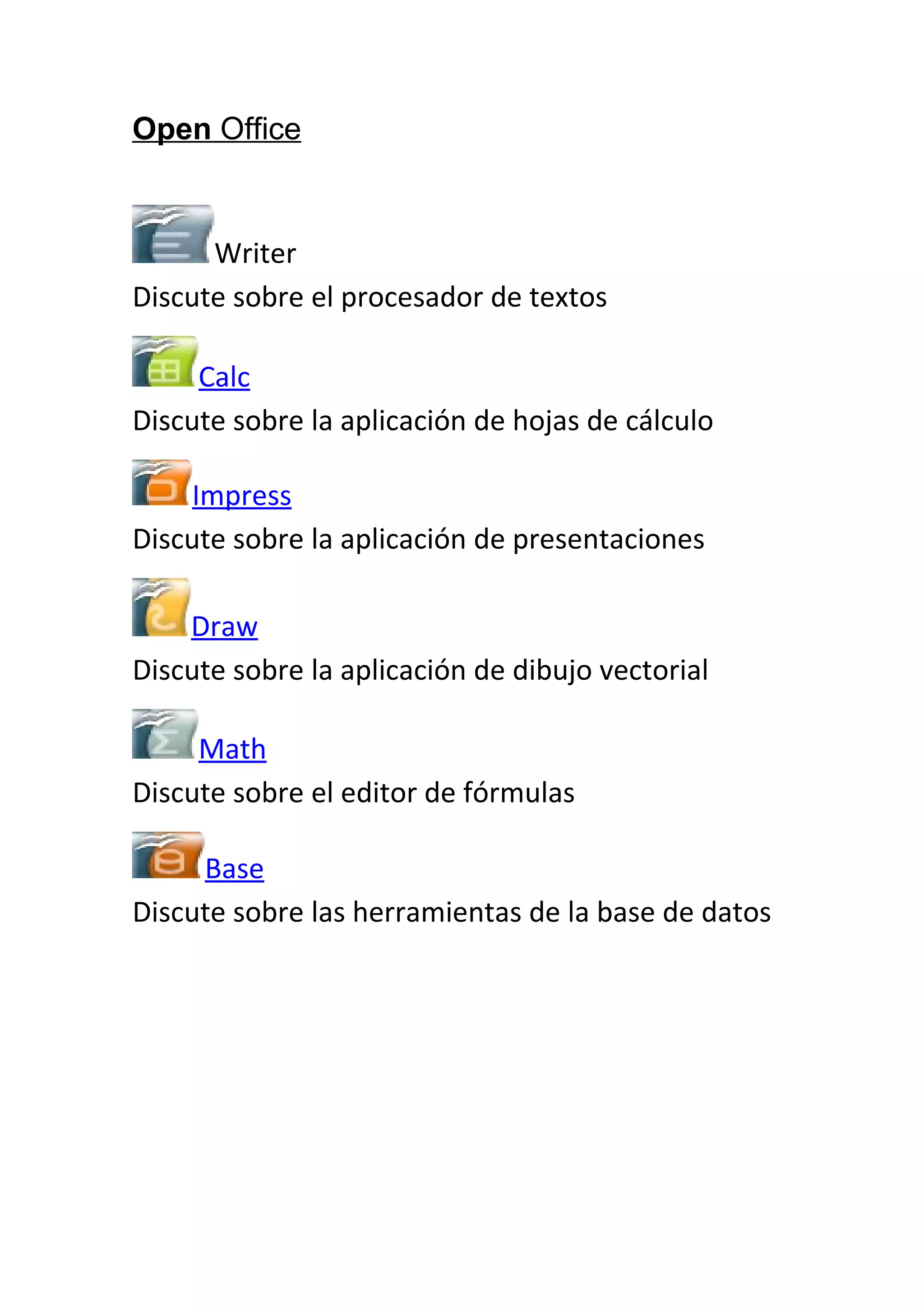 Open Office


      Writer
Discute sobre el procesador de textos

     Calc
Discute sobre la aplicación de hojas de cálculo

     Impress
Discute sobre la aplicación de presentaciones

    Draw
Discute sobre la aplicación de dibujo vectorial

     Math
Discute sobre el editor de fórmulas

     Base
Discute sobre las herramientas de la base de datos
 