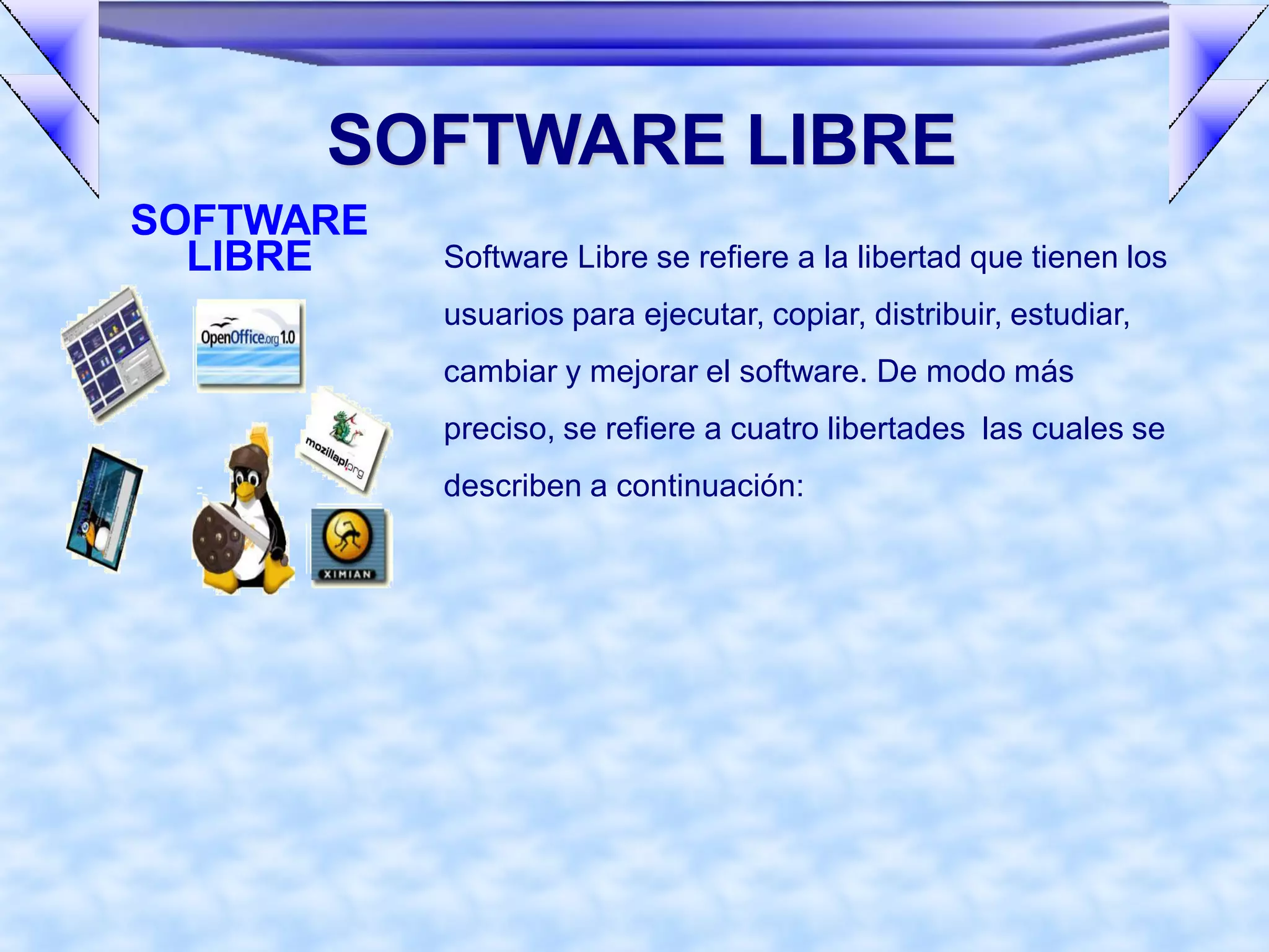 SOFTWARE LIBRE
SOFTWARE
  LIBRE    Software Libre se refiere a la libertad que tienen los
           usuarios para ejecutar, copiar, distribuir, estudiar,
           cambiar y mejorar el software. De modo más
           preciso, se refiere a cuatro libertades las cuales se
           describen a continuación:
 