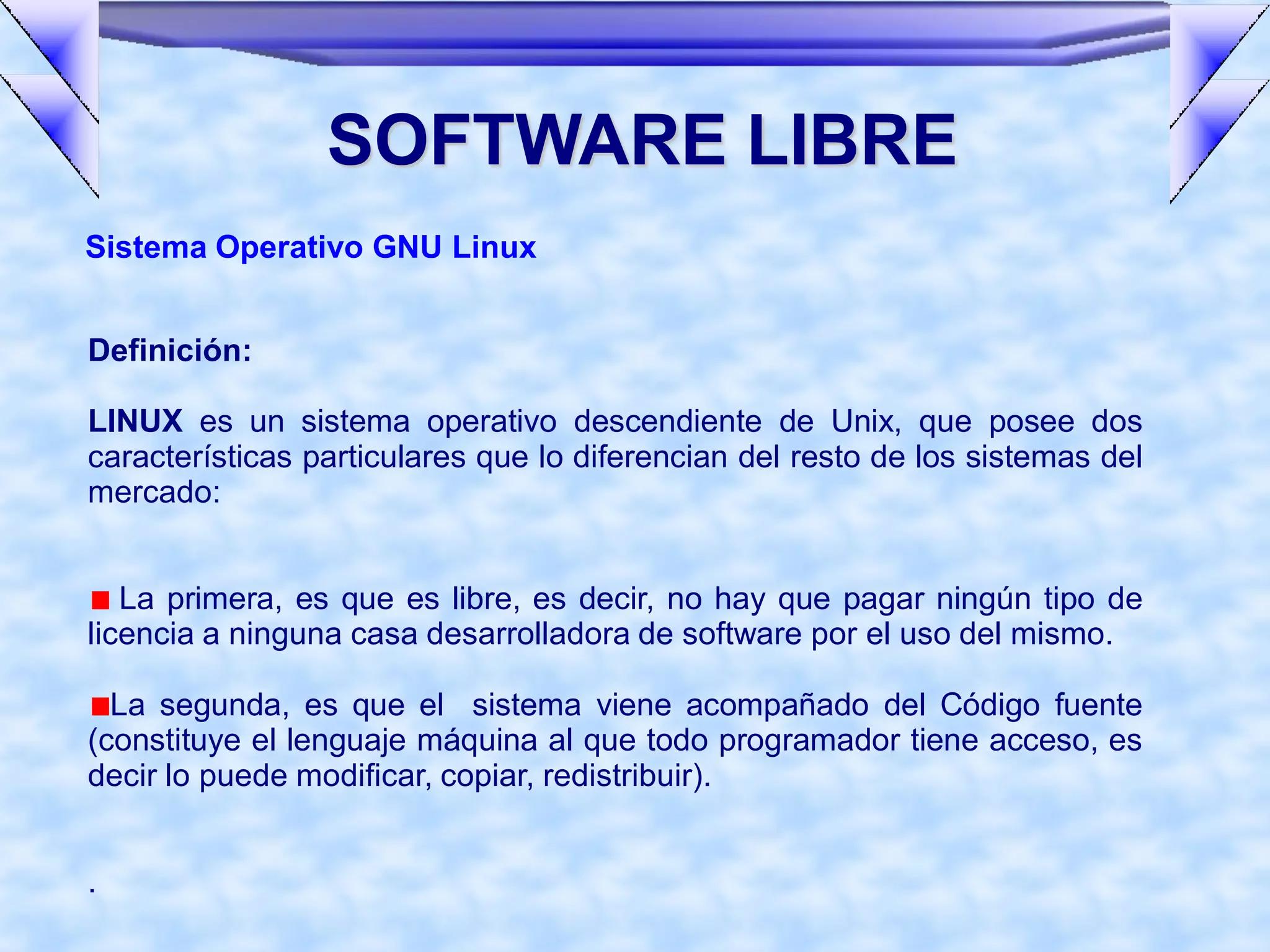 SOFTWARE LIBRE
Sistema Operativo GNU Linux


Definición:

LINUX es un sistema operativo descendiente de Unix, que posee dos
características particulares que lo diferencian del resto de los sistemas del
mercado:


   La primera, es que es libre, es decir, no hay que pagar ningún tipo de
licencia a ninguna casa desarrolladora de software por el uso del mismo.

  La segunda, es que el sistema viene acompañado del Código fuente
(constituye el lenguaje máquina al que todo programador tiene acceso, es
decir lo puede modificar, copiar, redistribuir).


.
 