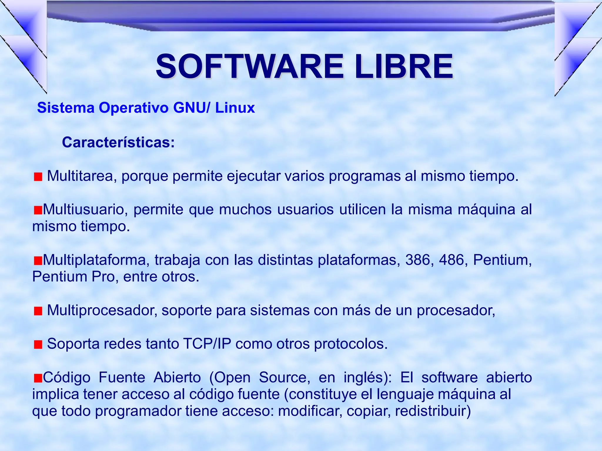 SOFTWARE LIBRE
Sistema Operativo GNU/ Linux

    Características:

  Multitarea, porque permite ejecutar varios programas al mismo tiempo.

 Multiusuario, permite que muchos usuarios utilicen la misma máquina al
mismo tiempo.

 Multiplataforma, trabaja con las distintas plataformas, 386, 486, Pentium,
Pentium Pro, entre otros.

  Multiprocesador, soporte para sistemas con más de un procesador,

  Soporta redes tanto TCP/IP como otros protocolos.

  Código Fuente Abierto (Open Source, en inglés): El software abierto
implica tener acceso al código fuente (constituye el lenguaje máquina al
que todo programador tiene acceso: modificar, copiar, redistribuir)
 