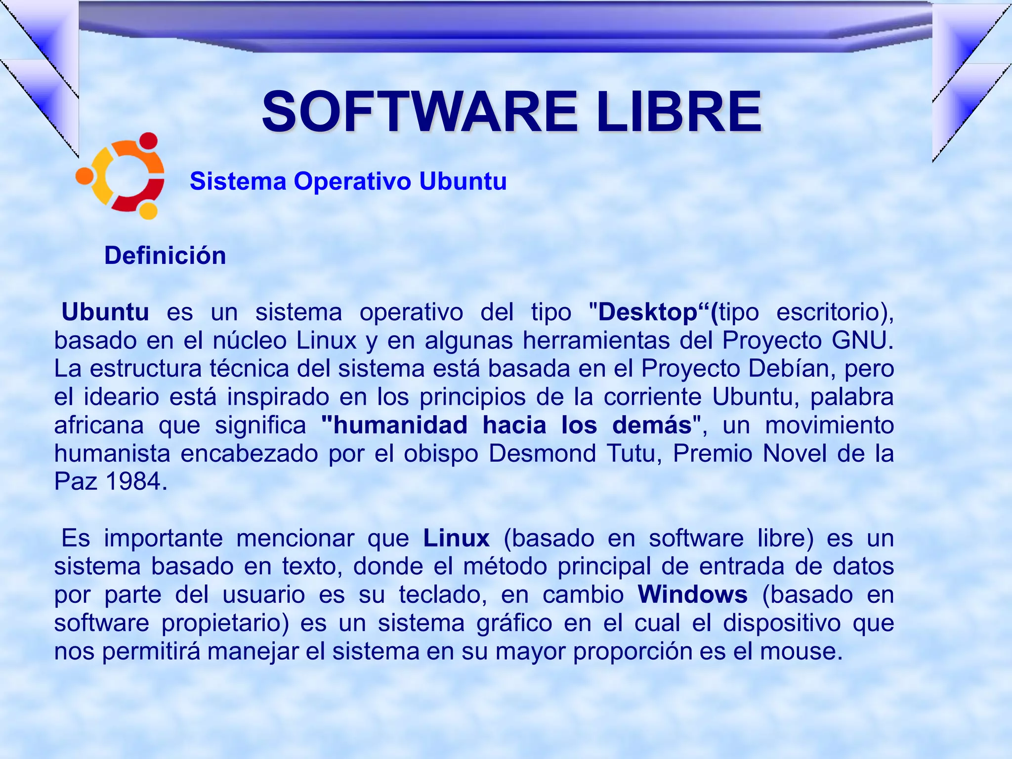 SOFTWARE LIBRE
            Sistema Operativo Ubuntu

    Definición

 Ubuntu es un sistema operativo del tipo "Desktop“(tipo escritorio),
basado en el núcleo Linux y en algunas herramientas del Proyecto GNU.
La estructura técnica del sistema está basada en el Proyecto Debían, pero
el ideario está inspirado en los principios de la corriente Ubuntu, palabra
africana que significa "humanidad hacia los demás", un movimiento
humanista encabezado por el obispo Desmond Tutu, Premio Novel de la
Paz 1984.

 Es importante mencionar que Linux (basado en software libre) es un
sistema basado en texto, donde el método principal de entrada de datos
por parte del usuario es su teclado, en cambio Windows (basado en
software propietario) es un sistema gráfico en el cual el dispositivo que
nos permitirá manejar el sistema en su mayor proporción es el mouse.
 