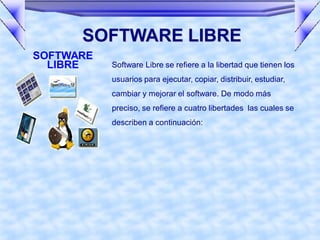 SOFTWARE LIBRE
SOFTWARE
  LIBRE    Software Libre se refiere a la libertad que tienen los
           usuarios para ejecutar, copiar, distribuir, estudiar,
           cambiar y mejorar el software. De modo más
           preciso, se refiere a cuatro libertades las cuales se
           describen a continuación:
 