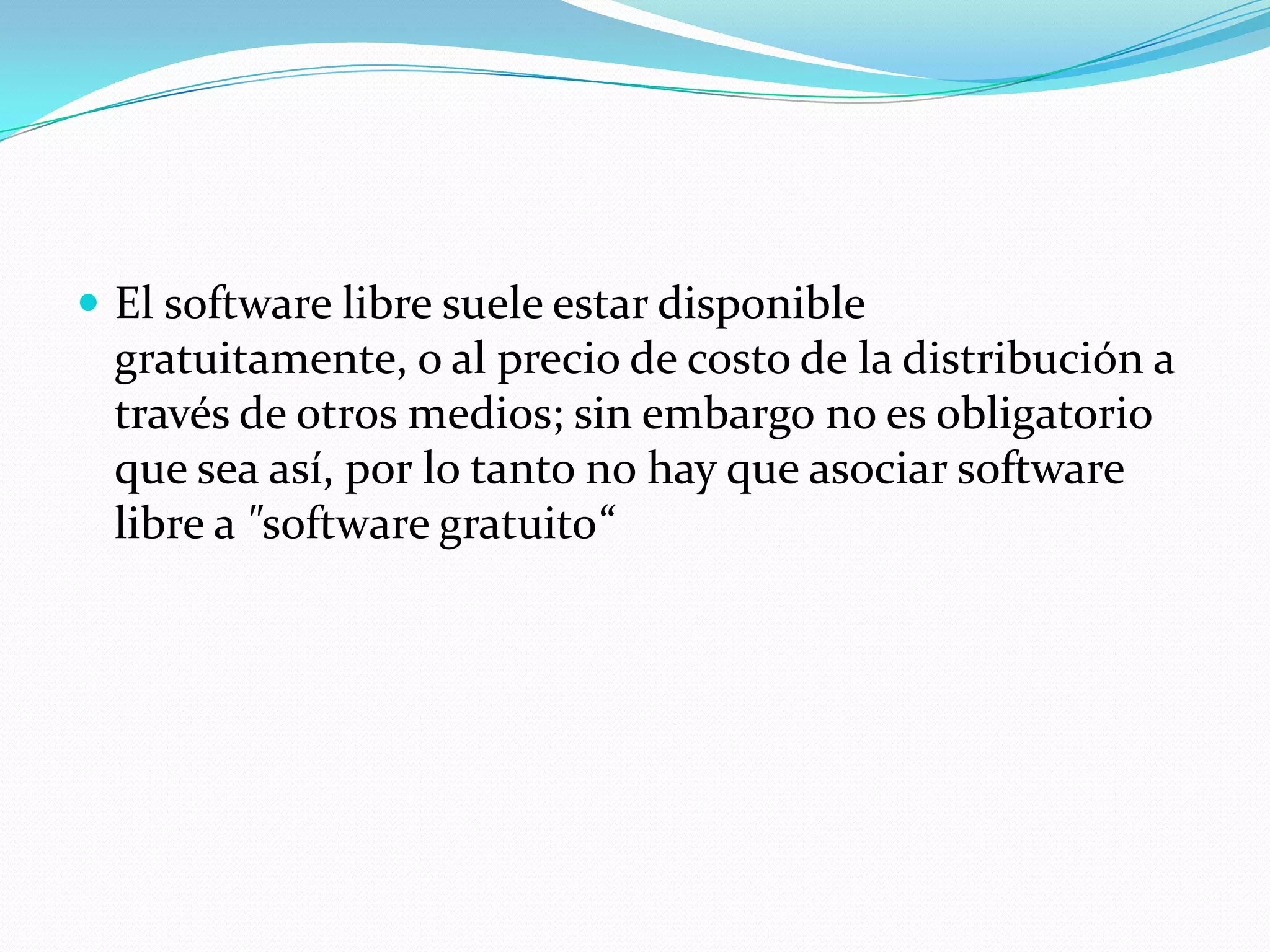  El software libre suele estar disponible
gratuitamente, o al precio de costo de la distribución a
través de otros medios; sin embargo no es obligatorio
que sea así, por lo tanto no hay que asociar software
libre a "software gratuito“
 