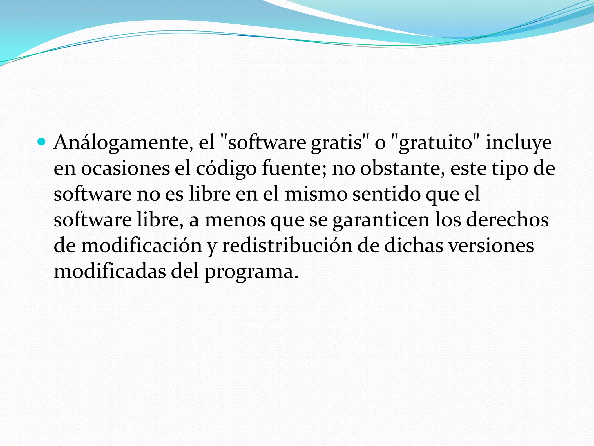  Análogamente, el "software gratis" o "gratuito" incluye
en ocasiones el código fuente; no obstante, este tipo de
software no es libre en el mismo sentido que el
software libre, a menos que se garanticen los derechos
de modificación y redistribución de dichas versiones
modificadas del programa.
 