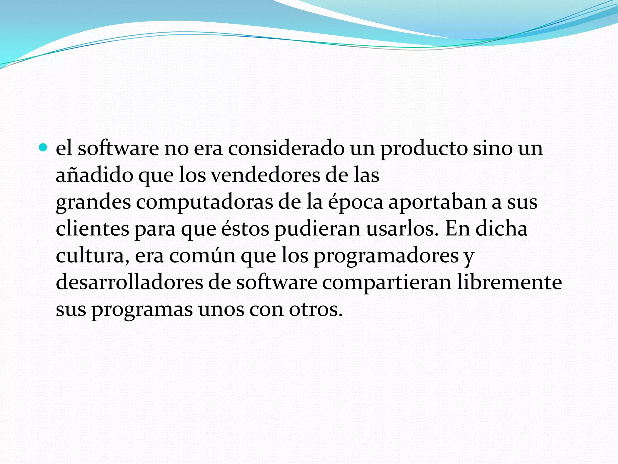  el software no era considerado un producto sino un
añadido que los vendedores de las
grandes computadoras de la época aportaban a sus
clientes para que éstos pudieran usarlos. En dicha
cultura, era común que los programadores y
desarrolladores de software compartieran libremente
sus programas unos con otros.
 