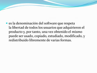  es la denominación del software que respeta
la libertad de todos los usuarios que adquirieron el
producto y, por tanto, una vez obtenido el mismo
puede ser usado, copiado, estudiado, modificado, y
redistribuido libremente de varias formas.
 