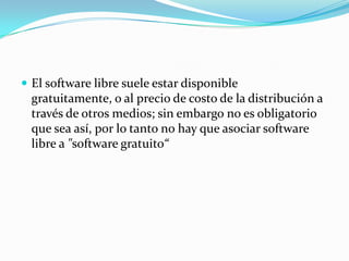  El software libre suele estar disponible
gratuitamente, o al precio de costo de la distribución a
través de otros medios; sin embargo no es obligatorio
que sea así, por lo tanto no hay que asociar software
libre a "software gratuito“
 