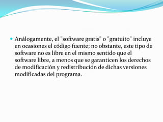  Análogamente, el "software gratis" o "gratuito" incluye
en ocasiones el código fuente; no obstante, este tipo de
software no es libre en el mismo sentido que el
software libre, a menos que se garanticen los derechos
de modificación y redistribución de dichas versiones
modificadas del programa.
 
