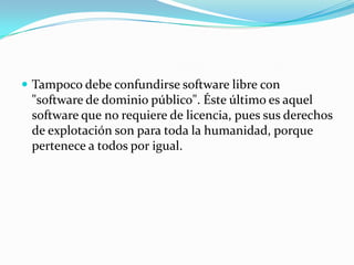  Tampoco debe confundirse software libre con
"software de dominio público". Éste último es aquel
software que no requiere de licencia, pues sus derechos
de explotación son para toda la humanidad, porque
pertenece a todos por igual.
 