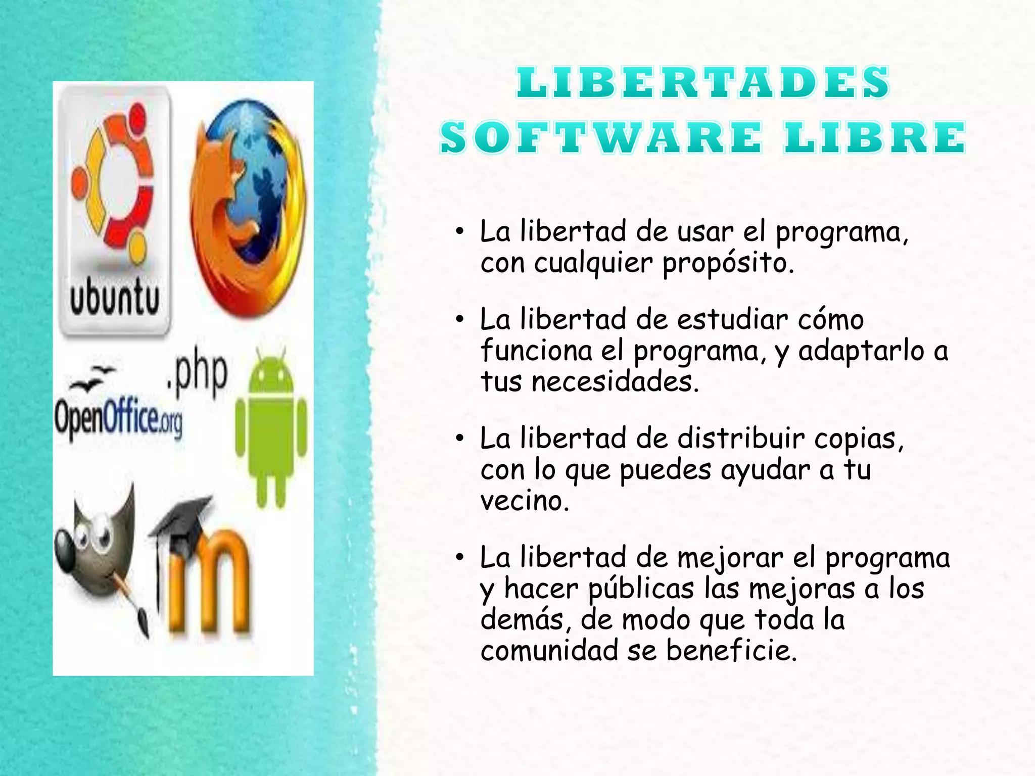 • La libertad de usar el programa,
con cualquier propósito.
• La libertad de estudiar cómo
funciona el programa, y adaptarlo a
tus necesidades.
• La libertad de distribuir copias,
con lo que puedes ayudar a tu
vecino.
• La libertad de mejorar el programa
y hacer públicas las mejoras a los
demás, de modo que toda la
comunidad se beneficie.
 