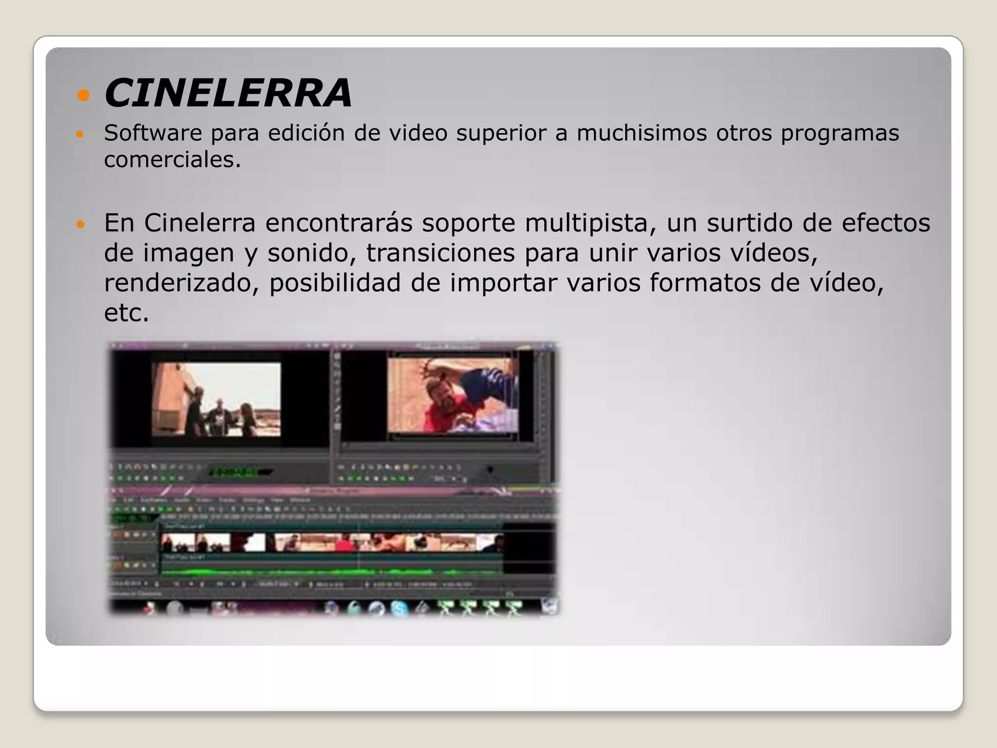    CINELERRA
   Software para edición de video superior a muchisimos otros programas
    comerciales.

   En Cinelerra encontrarás soporte multipista, un surtido de efectos
    de imagen y sonido, transiciones para unir varios vídeos,
    renderizado, posibilidad de importar varios formatos de vídeo,
    etc.
 