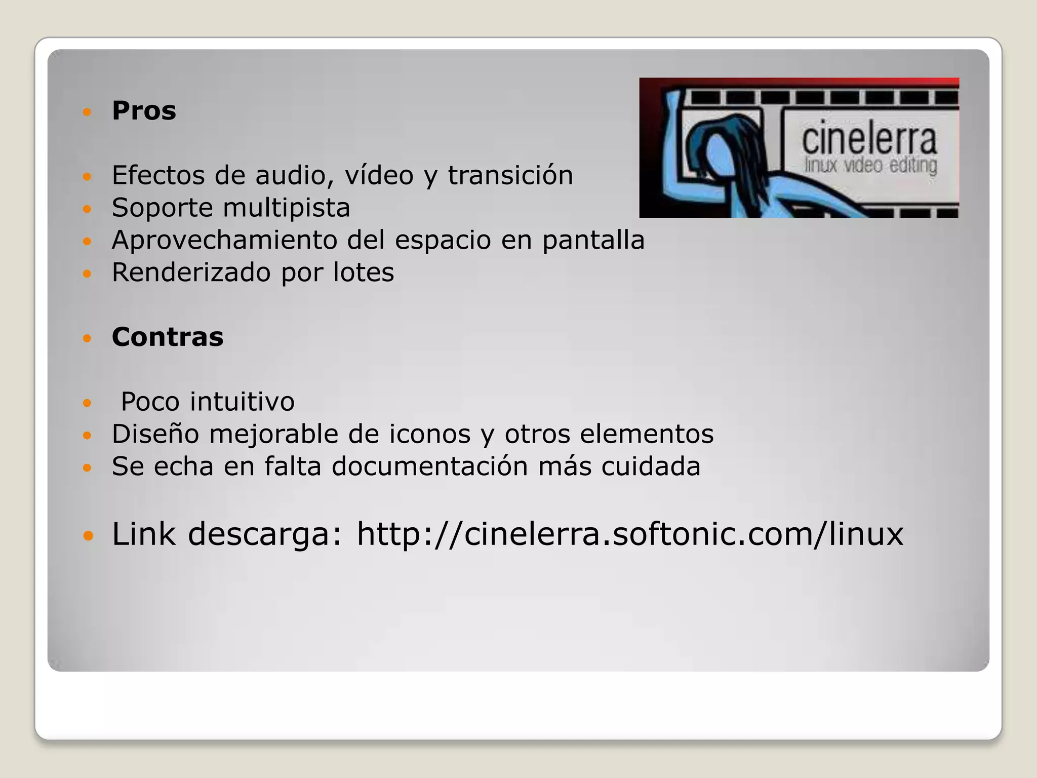    Pros

 Efectos de audio, vídeo y transición
 Soporte multipista
 Aprovechamiento del espacio en pantalla
 Renderizado por lotes


   Contras

  Poco intuitivo
 Diseño mejorable de iconos y otros elementos
 Se echa en falta documentación más cuidada


   Link descarga: http://cinelerra.softonic.com/linux
 