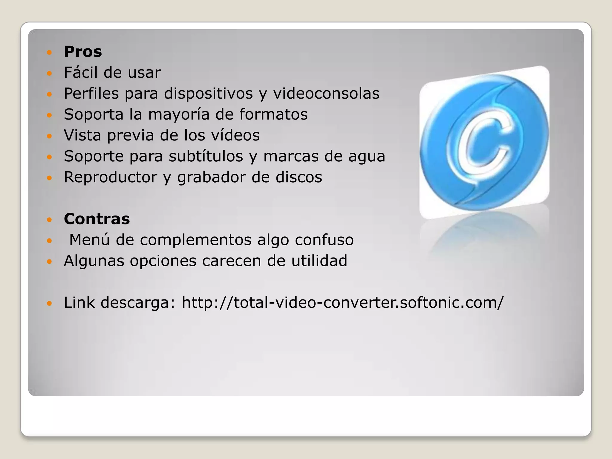    Pros
   Fácil de usar
   Perfiles para dispositivos y videoconsolas
   Soporta la mayoría de formatos
   Vista previa de los vídeos
   Soporte para subtítulos y marcas de agua
   Reproductor y grabador de discos

 Contras
 Menú de complementos algo confuso
 Algunas opciones carecen de utilidad


   Link descarga: http://total-video-converter.softonic.com/
 