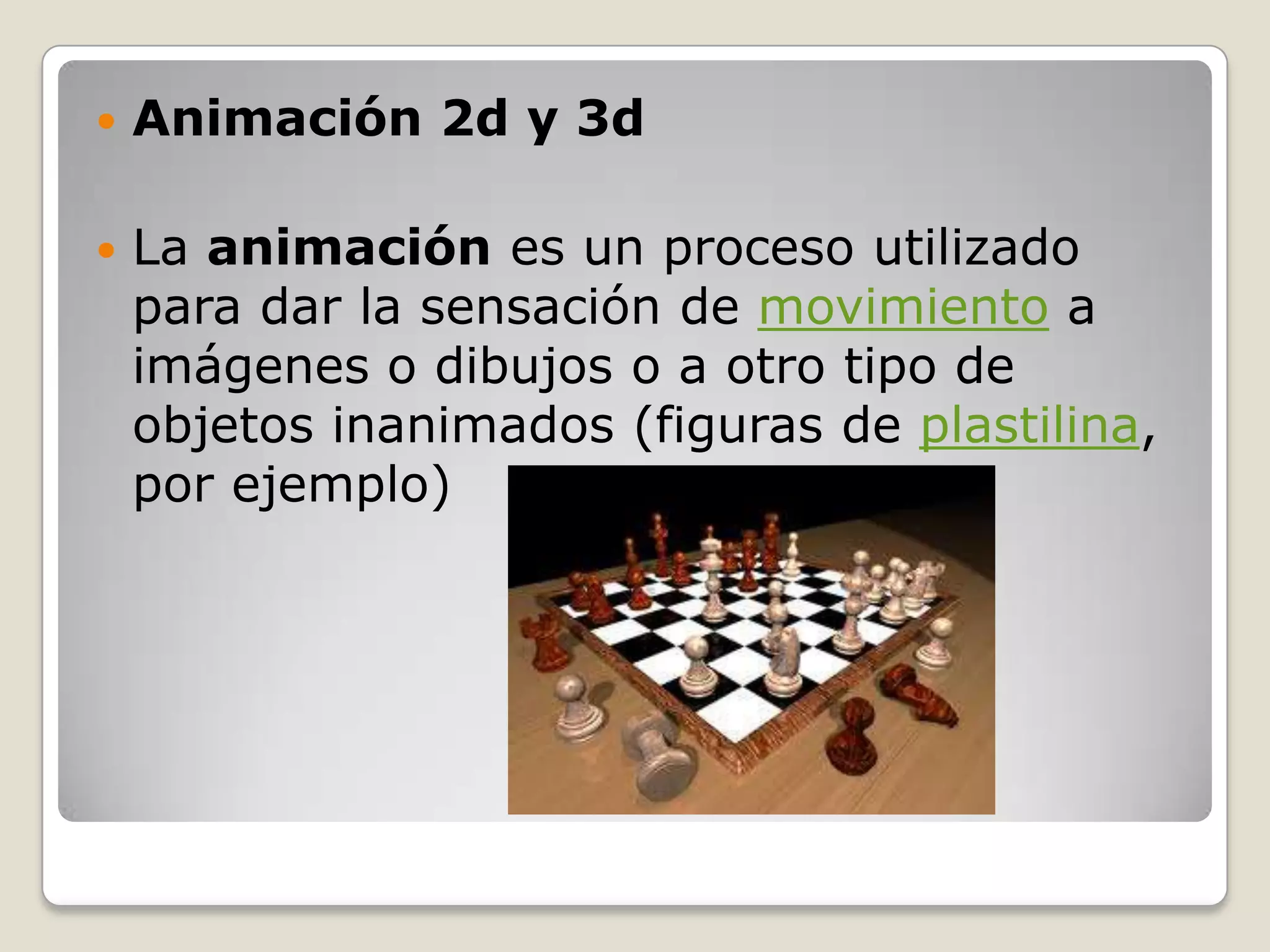    Animación 2d y 3d

   La animación es un proceso utilizado
    para dar la sensación de movimiento a
    imágenes o dibujos o a otro tipo de
    objetos inanimados (figuras de plastilina,
    por ejemplo)
 
