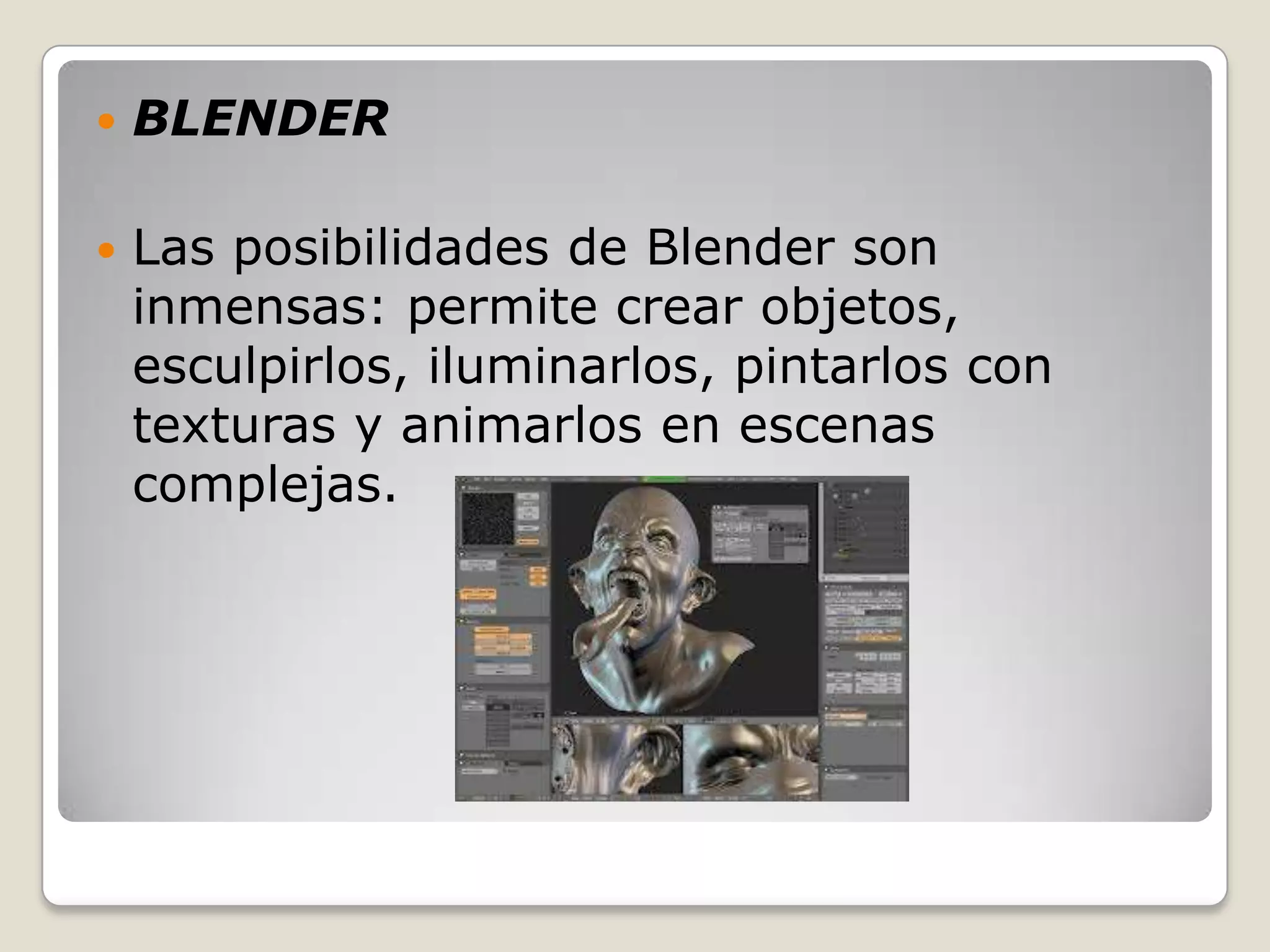    BLENDER

   Las posibilidades de Blender son
    inmensas: permite crear objetos,
    esculpirlos, iluminarlos, pintarlos con
    texturas y animarlos en escenas
    complejas.
 