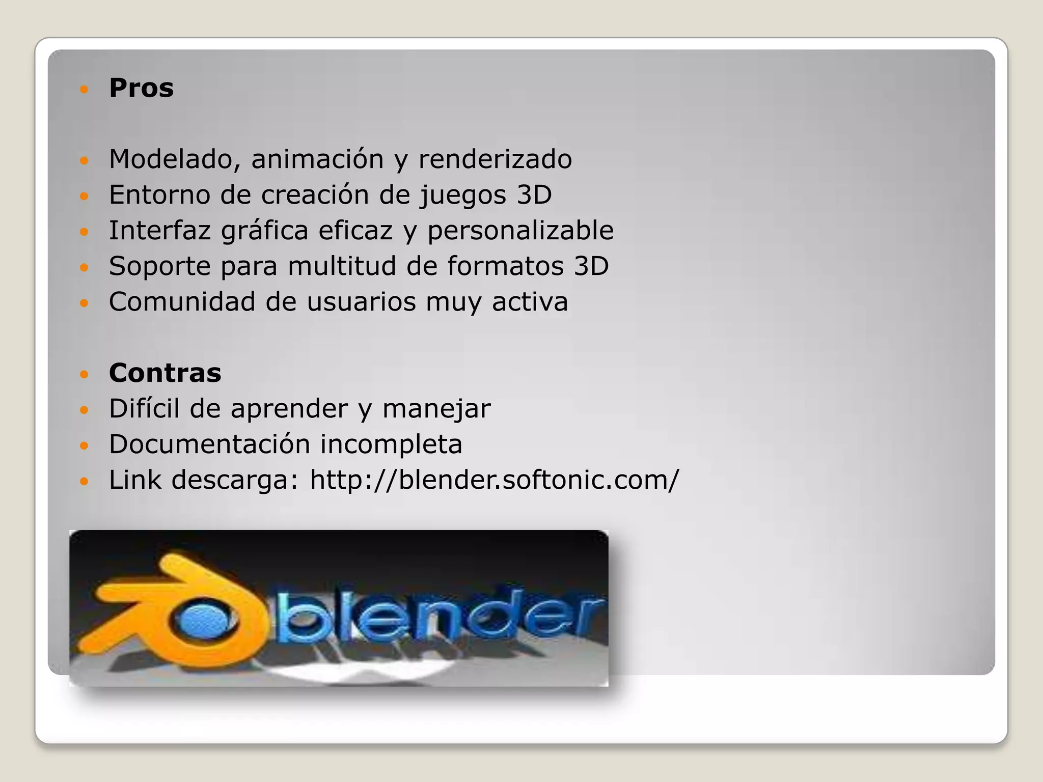    Pros

   Modelado, animación y renderizado
   Entorno de creación de juegos 3D
   Interfaz gráfica eficaz y personalizable
   Soporte para multitud de formatos 3D
   Comunidad de usuarios muy activa

 Contras
 Difícil de aprender y manejar
 Documentación incompleta
 Link descarga: http://blender.softonic.com/
 