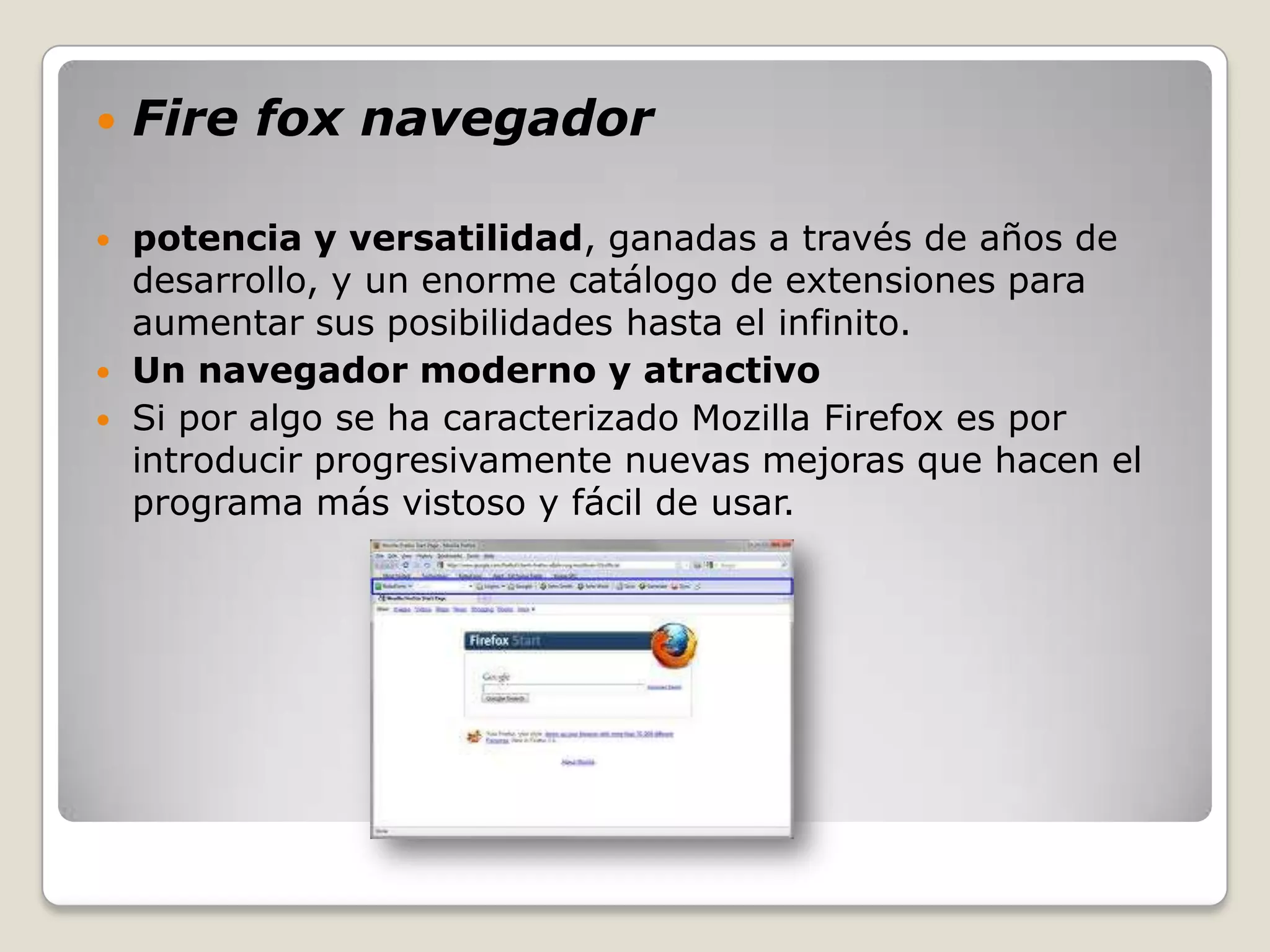    Fire fox navegador

   potencia y versatilidad, ganadas a través de años de
    desarrollo, y un enorme catálogo de extensiones para
    aumentar sus posibilidades hasta el infinito.
   Un navegador moderno y atractivo
   Si por algo se ha caracterizado Mozilla Firefox es por
    introducir progresivamente nuevas mejoras que hacen el
    programa más vistoso y fácil de usar.
 