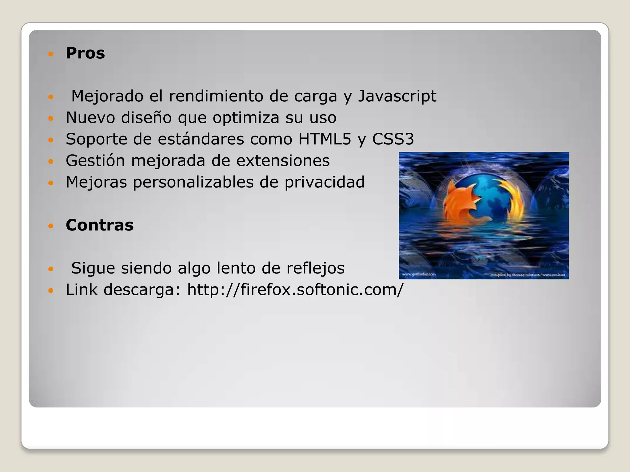    Pros

    Mejorado el rendimiento de carga y Javascript
   Nuevo diseño que optimiza su uso
   Soporte de estándares como HTML5 y CSS3
   Gestión mejorada de extensiones
   Mejoras personalizables de privacidad

   Contras

    Sigue siendo algo lento de reflejos
   Link descarga: http://firefox.softonic.com/
 