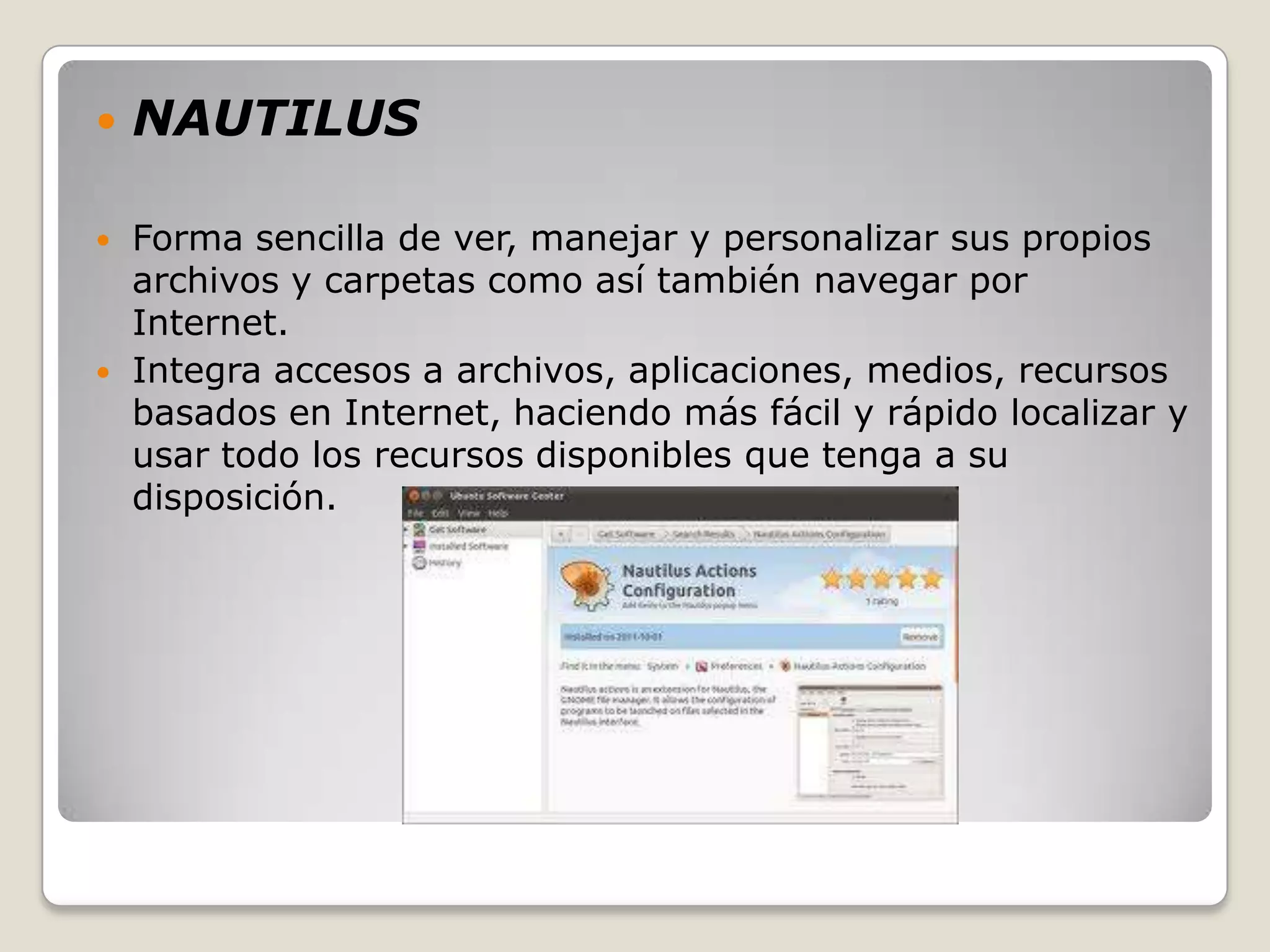    NAUTILUS

   Forma sencilla de ver, manejar y personalizar sus propios
    archivos y carpetas como así también navegar por
    Internet.
   Integra accesos a archivos, aplicaciones, medios, recursos
    basados en Internet, haciendo más fácil y rápido localizar y
    usar todo los recursos disponibles que tenga a su
    disposición.
 
