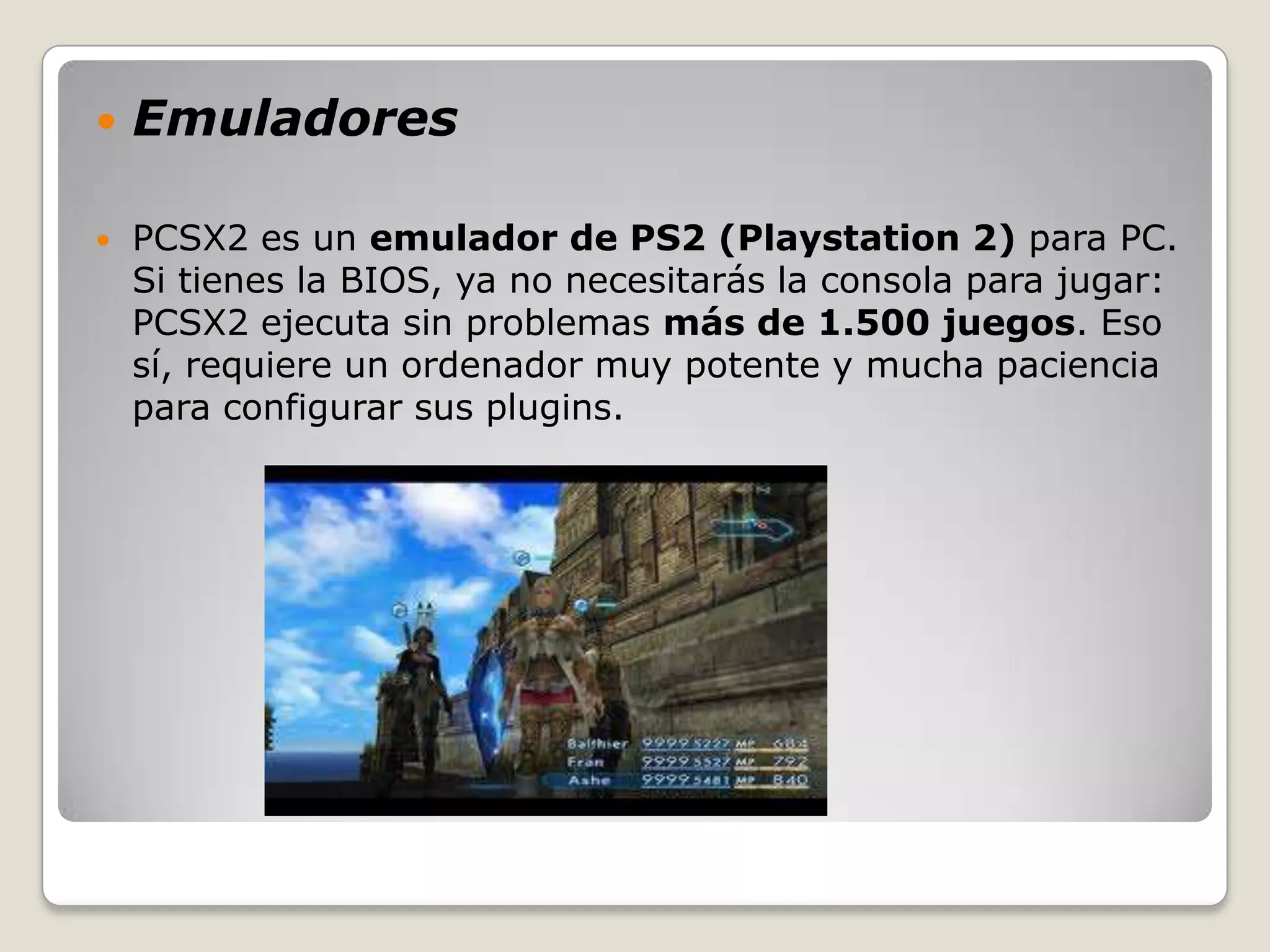    Emuladores

   PCSX2 es un emulador de PS2 (Playstation 2) para PC.
    Si tienes la BIOS, ya no necesitarás la consola para jugar:
    PCSX2 ejecuta sin problemas más de 1.500 juegos. Eso
    sí, requiere un ordenador muy potente y mucha paciencia
    para configurar sus plugins.
 