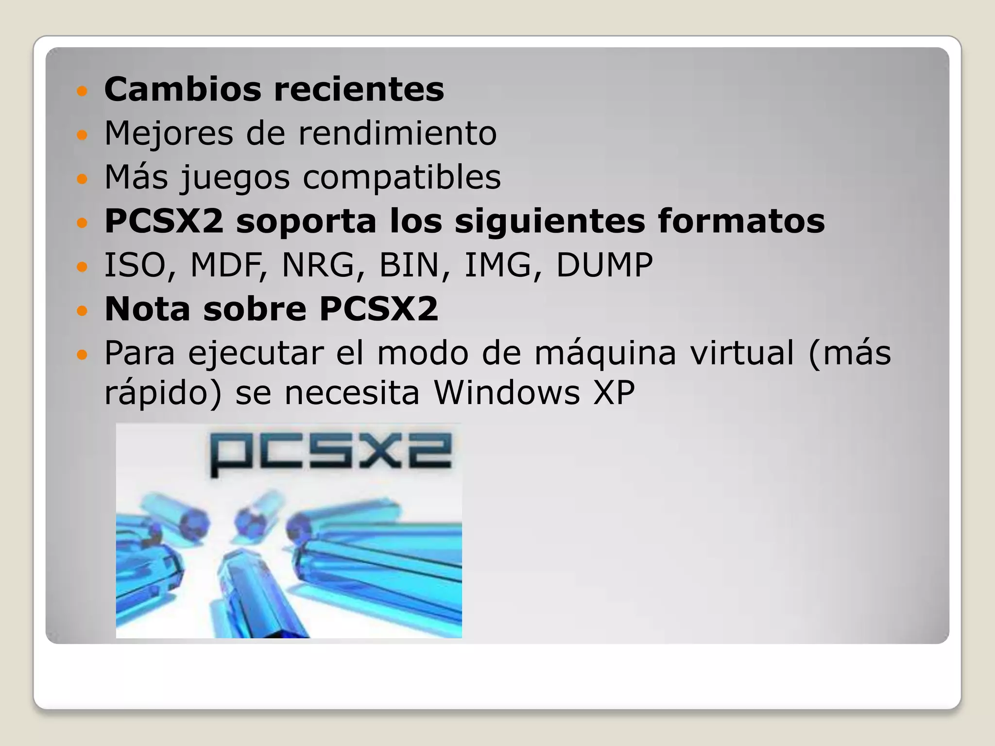  Cambios recientes
 Mejores de rendimiento
 Más juegos compatibles
 PCSX2 soporta los siguientes formatos
 ISO, MDF, NRG, BIN, IMG, DUMP
 Nota sobre PCSX2
 Para ejecutar el modo de máquina virtual (más
  rápido) se necesita Windows XP
 
