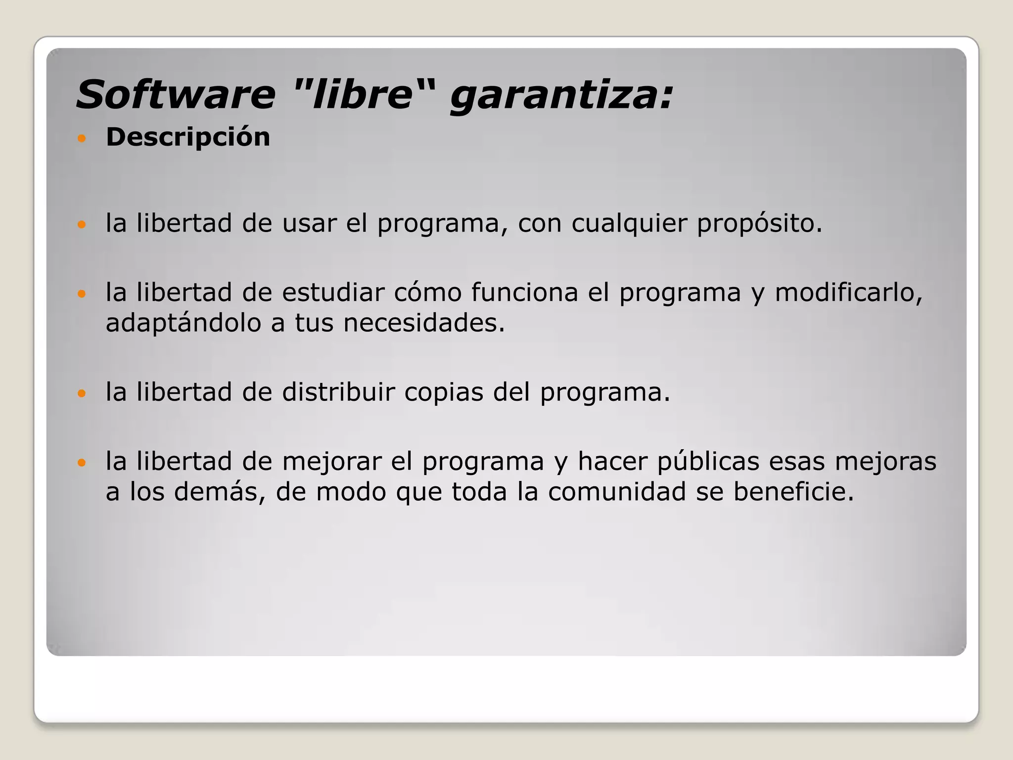 Software "libre“ garantiza:
   Descripción


   la libertad de usar el programa, con cualquier propósito.

   la libertad de estudiar cómo funciona el programa y modificarlo,
    adaptándolo a tus necesidades.

   la libertad de distribuir copias del programa.

   la libertad de mejorar el programa y hacer públicas esas mejoras
    a los demás, de modo que toda la comunidad se beneficie.
 