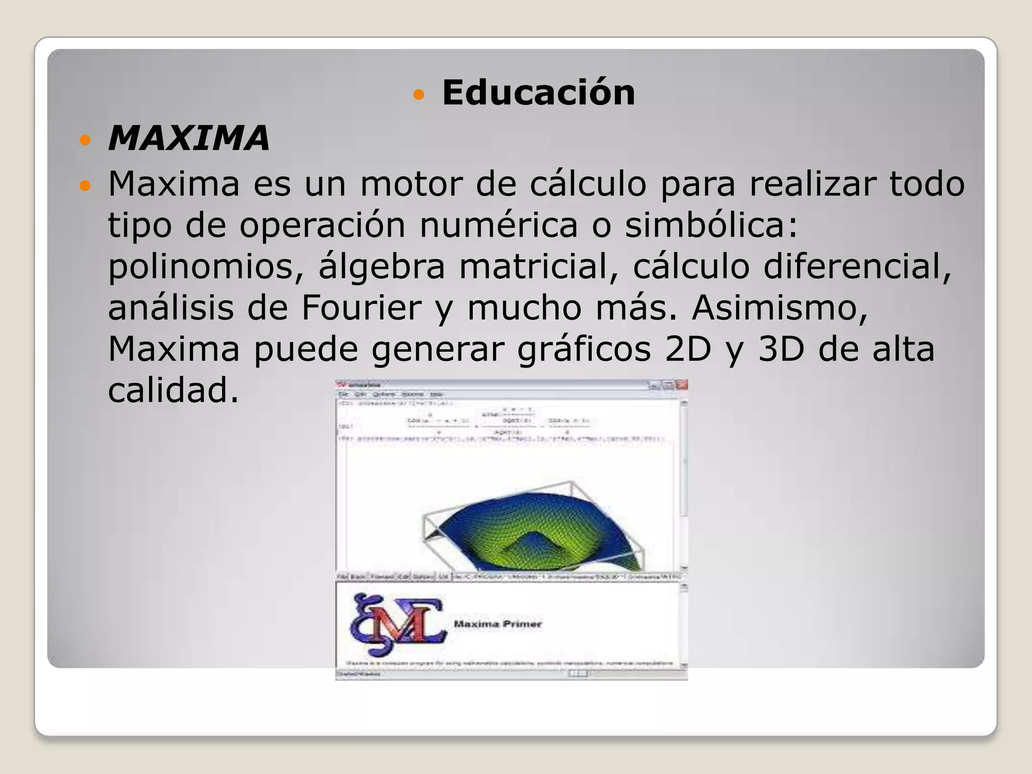    Educación
   MAXIMA
   Maxima es un motor de cálculo para realizar todo
    tipo de operación numérica o simbólica:
    polinomios, álgebra matricial, cálculo diferencial,
    análisis de Fourier y mucho más. Asimismo,
    Maxima puede generar gráficos 2D y 3D de alta
    calidad.
 