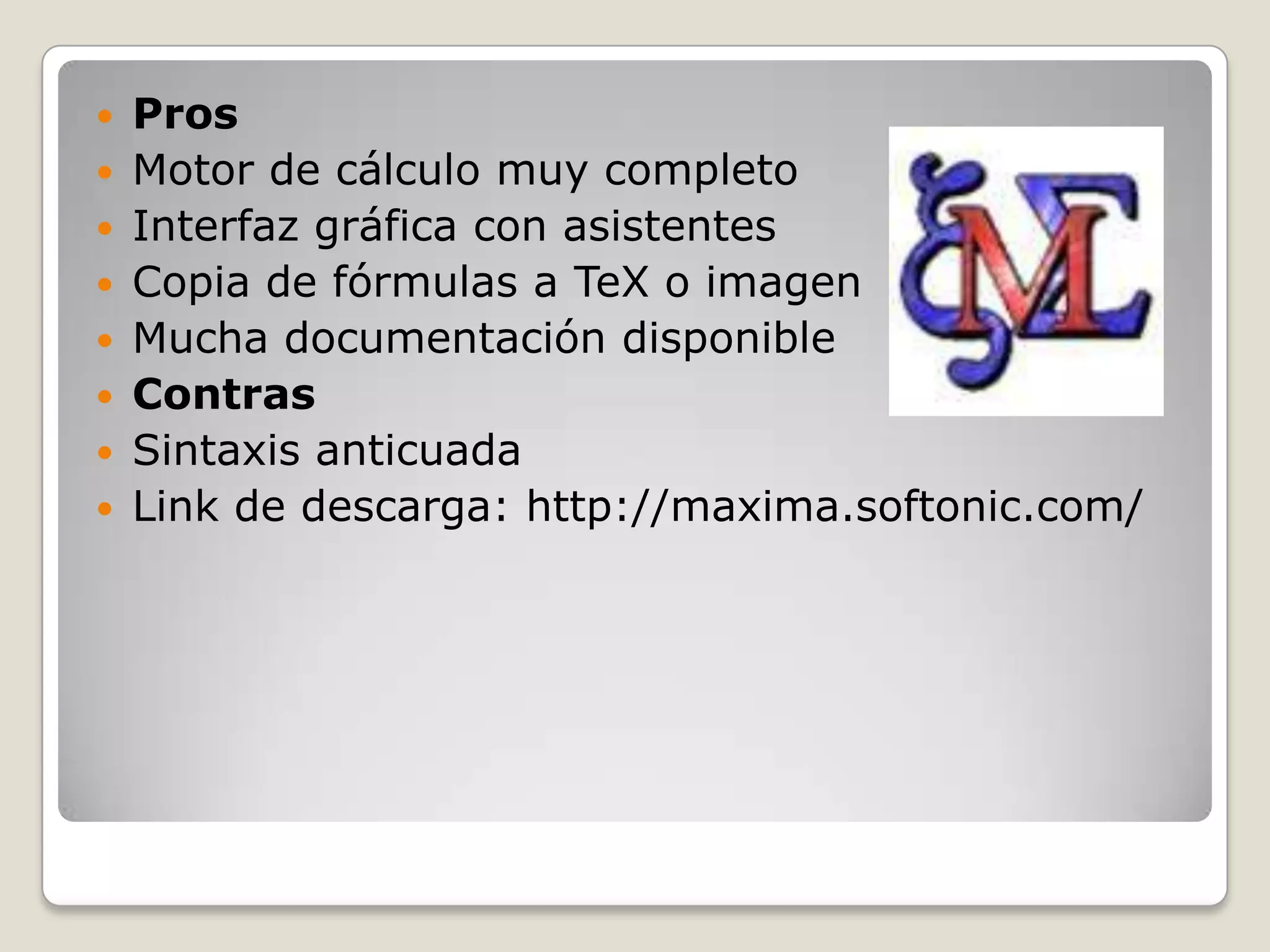  Pros
 Motor de cálculo muy completo
 Interfaz gráfica con asistentes
 Copia de fórmulas a TeX o imagen
 Mucha documentación disponible
 Contras
 Sintaxis anticuada
 Link de descarga: http://maxima.softonic.com/
 