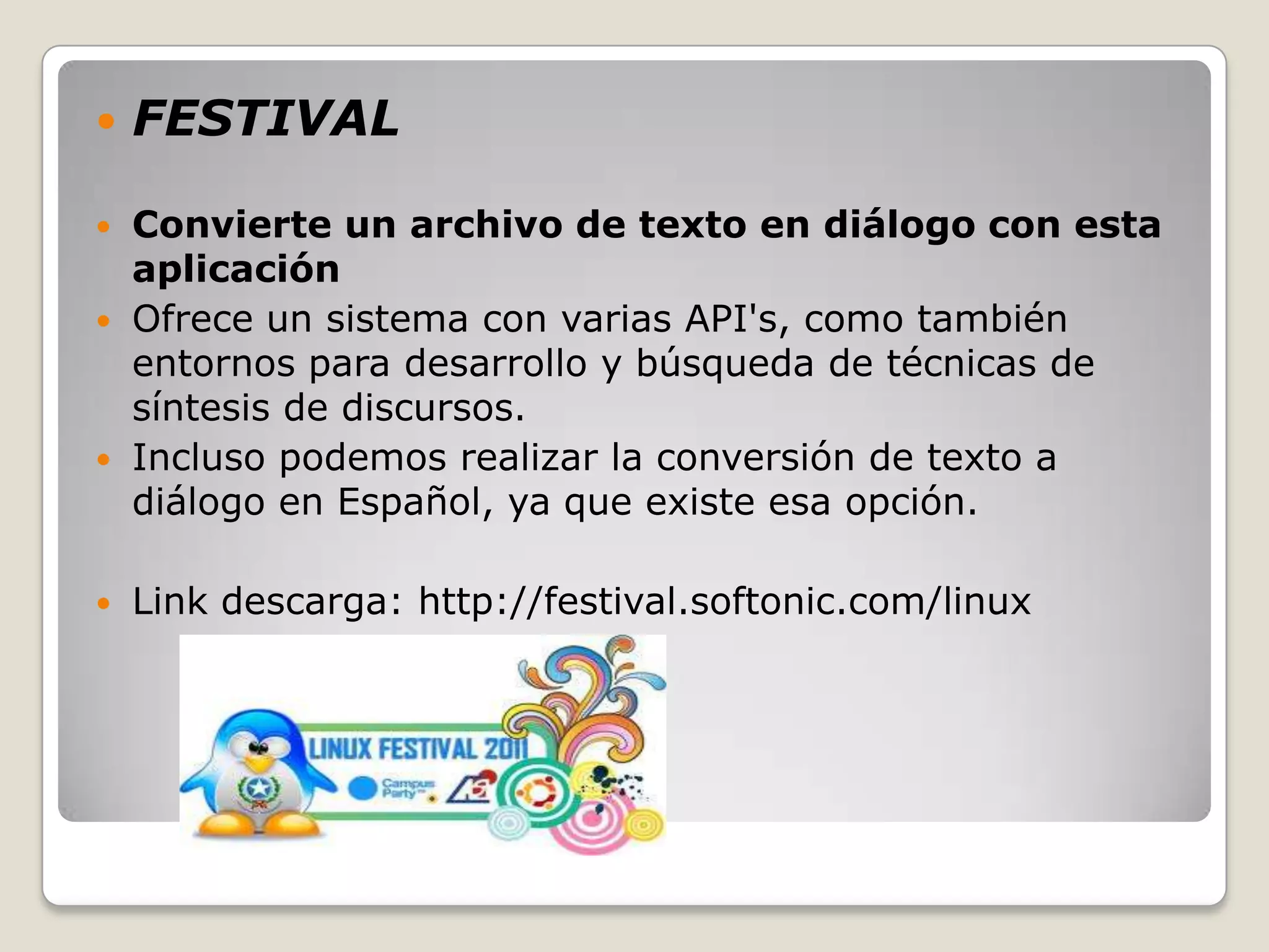    FESTIVAL

 Convierte un archivo de texto en diálogo con esta
  aplicación
 Ofrece un sistema con varias API's, como también
  entornos para desarrollo y búsqueda de técnicas de
  síntesis de discursos.
 Incluso podemos realizar la conversión de texto a
  diálogo en Español, ya que existe esa opción.

   Link descarga: http://festival.softonic.com/linux
 