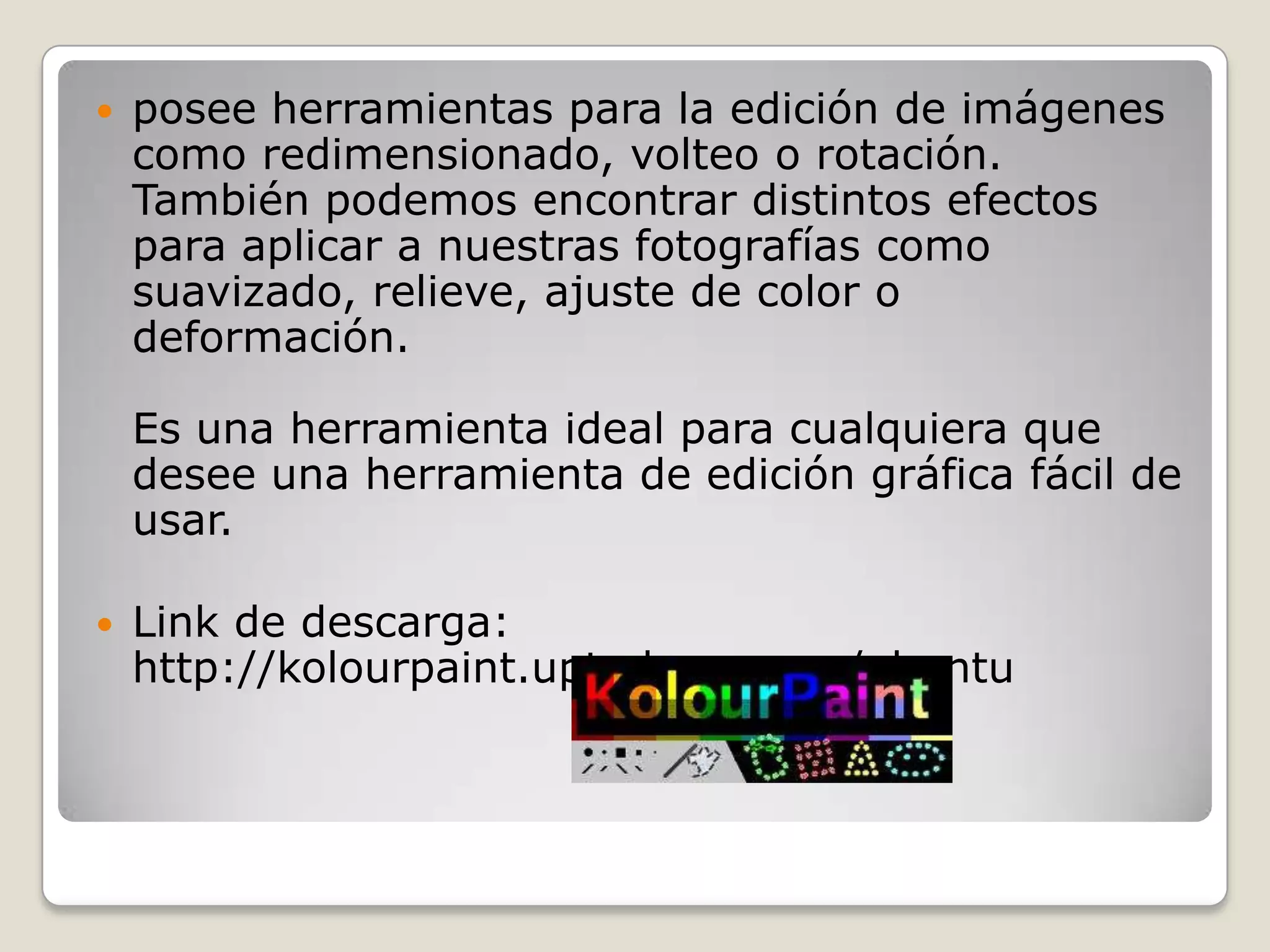    posee herramientas para la edición de imágenes
    como redimensionado, volteo o rotación.
    También podemos encontrar distintos efectos
    para aplicar a nuestras fotografías como
    suavizado, relieve, ajuste de color o
    deformación.

    Es una herramienta ideal para cualquiera que
    desee una herramienta de edición gráfica fácil de
    usar.

   Link de descarga:
    http://kolourpaint.uptodown.com/ubuntu
 