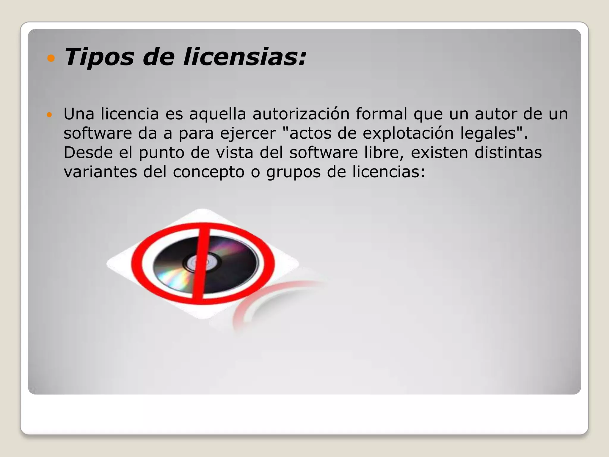    Tipos de licensias:

   Una licencia es aquella autorización formal que un autor de un
    software da a para ejercer "actos de explotación legales".
    Desde el punto de vista del software libre, existen distintas
    variantes del concepto o grupos de licencias:
 