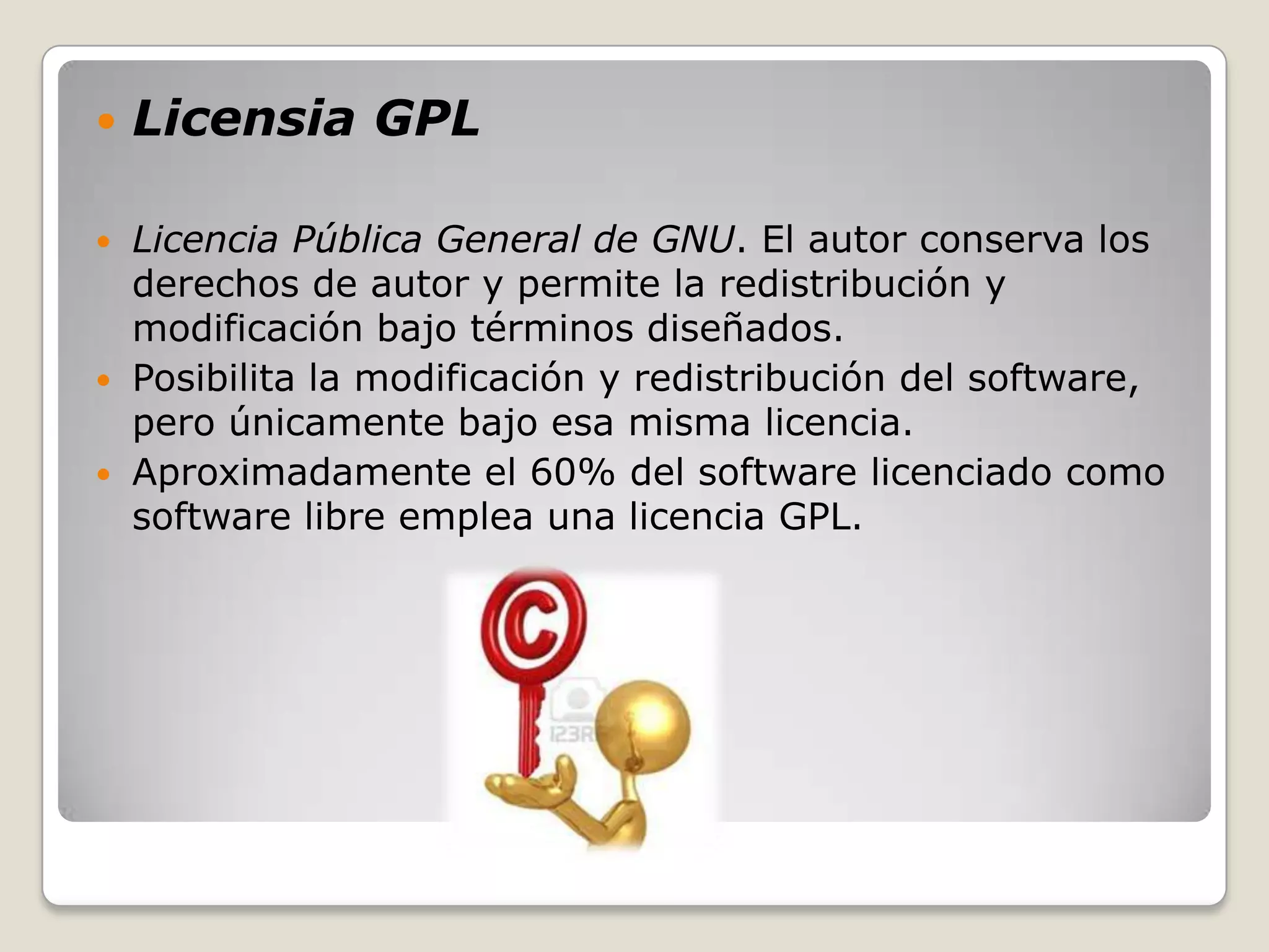    Licensia GPL

 Licencia Pública General de GNU. El autor conserva los
  derechos de autor y permite la redistribución y
  modificación bajo términos diseñados.
 Posibilita la modificación y redistribución del software,
  pero únicamente bajo esa misma licencia.
 Aproximadamente el 60% del software licenciado como
  software libre emplea una licencia GPL.
 
