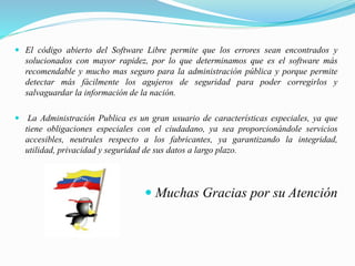  El código abierto del Software Libre permite que los errores sean encontrados y
solucionados con mayor rapidez, por lo que determinamos que es el software más
recomendable y mucho mas seguro para la administración pública y porque permite
detectar más fácilmente los agujeros de seguridad para poder corregirlos y
salvaguardar la información de la nación.
 La Administración Publica es un gran usuario de características especiales, ya que
tiene obligaciones especiales con el ciudadano, ya sea proporcionándole servicios
accesibles, neutrales respecto a los fabricantes, ya garantizando la integridad,
utilidad, privacidad y seguridad de sus datos a largo plazo.
 Muchas Gracias por su Atención
 