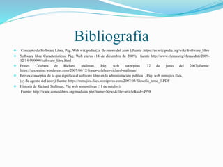 Bibliografía
 Concepto de Software Libre, Pág. Web wikipedia (21 de enero del 2016 ),fuente :https://es.wikipedia.org/wiki/Software_libre
 Software libre Características, Pág. Web clerus (14 de diciembre de 2009), fuente http://www.clerus.org/clerus/dati/2009-
12/14-999999/software_libre.html
 Frases Celebres de Richard stallman, Pág. web tuxpepino (12 de junio del 2007),fuente:
https://tuxpepino.wordpress.com/2007/06/12/frases-celebres-richard-stallman/
 Breves conceptos de lo que significa el software libre en la administración publica , Pág. web mmujica.files,
(23 de agosto del 2005) fuente: https://mmujica.files.wordpress.com/2007/03/filosofia_tema_1.PDF
 Historia de Richard Stallman, Pág web somoslibres (11 de octubre)
Fuente: http://www.somoslibres.org/modules.php?name=News&file=article&sid=4959
 