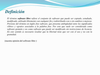 Definición
El término software libre refiere el conjunto de software que puede ser copiado, estudiado,
modificado, utilizado libremente con cualquier fin y redistribuido con o sin cambios o mejoras.
Proviene del término en inglés free software, que presenta ambigüedad entre los significados
«libre» y «gratis» asociados a la palabra free. Por esto que suele ser considerado como
software gratuito y no como software que puede ser modificado sin restricciones de licencia.
En este sentido es necesario resaltar que la libertad tiene que ver con el uso y no con la
gratuidad.
(nuestra opinión del software libre )
 