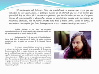 “El movimiento del Software Libre ha sensibilizado a muchos que creen que sus
esfuerzos no son reconocidos, el principio básico es la libertad, que no es lo mismo que
gratuidad, hoy en día es fácil encontrar a personas que involucradas no solo en el aspecto
técnico de programación o desarrollo, apoyen al movimiento, porque este movimiento es
totalmente inclusivo, con la puerta abierta para todo y todos, libre... como se define, un
movimiento con un principio base, la cooperación, así es como se constituye su esencia.”
Richard Stallman es, sin duda, un personaje
trascendental de la era de la información, cuya influencia podría ser
aún mayor después de su propio tiempo de vida.
Stallman nació el 16 de marzo de 1953 en Manhattan,
Nueva York, hijo de una pareja de judíos. Su madre, profesora
sustituta de arte; su padre, un veterano de la Segunda Guerra
Mundial.
La primera vez que Stallman se topó con su enemigo,
el software privativo, fue cuando un programador de la empresa
Xerox se negó a darle el código fuente de una impresora. Richard
quería modificarlo para que le avisara a los usuarios cuando el
papel se había atascado, una modificación sencilla que mejoraría la
vida de todos dentro del laboratorio, ya que la impresora estaba muy
lejos. Eso lo animo a desarrollar el software libre y pronto anunció
en grupos de noticias de Arpanet el desarrollo de GNU, un sistema
operativo totalmente libre que podría ser utilizado en cualquier
máquina del planeta.
Foto: Richard Stallman Comienzos de Software Libre .
 